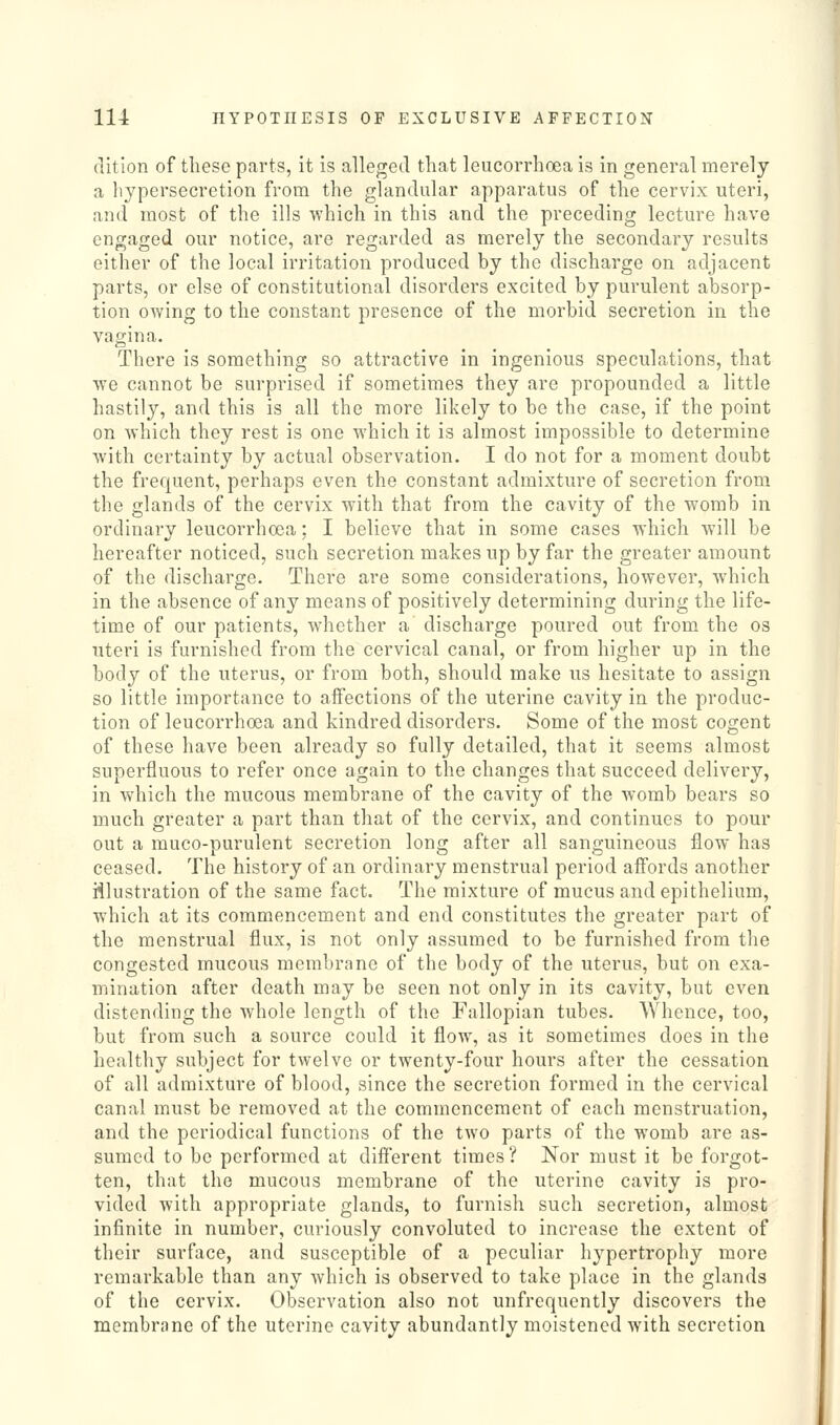 dition of these parts, it is alleged that leucorrhoea is in general merely a hypersecretion from the glandular apparatus of the cervix uteri, and most of the ills which in this and the preceding lecture have engaged our notice, are regarded as merely the secondary results either of the local irritation produced by the discharge on adjacent parts, or else of constitutional disorders excited by purulent absorp- tion owing to the constant presence of the morbid secretion in the vagina. There is something so attractive in ingenious speculations, that we cannot be surprised if sometimes they are propounded a little hastily, and this is all the more likely to be the case, if the point on which they rest is one which it is almost impossible to determine with certainty by actual observation. I do not for a moment doubt the frequent, perhaps even the constant admixture of secretion from the glands of the cervix with that from the cavity of the womb in ordinary leucorrhoea: I believe that in some cases Whicli will be hereafter noticed, such secretion makes up by far the greater amount of the discharge. There are some considerations, however, which in the absence of any means of positively determining during the life- time of our patients, whether a discharge poured out from the os uteri is furnished from the cervical canal, or from higher up in the body of the uterus, or from both, should make us hesitate to assign so little importance to affections of the uterine cavity in the produc- tion of leucorrhoea and kindred disorders. Some of the most cogent of these have been already so fully detailed, that it seems almost superfluous to refer once again to the changes that succeed delivery, in which the mucous membrane of the cavity of the womb bears so much greater a part than that of the cervix, and continues to pour out a muco-purulent secretion long after all sanguineous flow has ceased. The history of an ordinary menstrual period affords another illustration of the same fact. The mixture of mucus and epithelium, which at its commencement and end constitutes the greater part of the menstrual flux, is not only assumed to be furnished from the congested mucous membrane of the body of the uterus, but on exa- mination after death may be seen not only in its cavity, but even distending the whole length of the Fallopian tubes. Whence, too, but from such a source could it flow, as it sometimes does in the healthy subject for twelve or twenty-four hours after the cessation of all admixture of blood, since the secretion formed in the cervical canal must be removed at the commencement of each menstruation, and the periodical functions of the two parts of the womb are as- sumed to be performed at different times? Nor must it be forgot- ten, that the mucous membrane of the uterine cavity is pro- vided with appropriate glands, to furnish such secretion, almost infinite in number, curiously convoluted to increase the extent of their surface, and susceptible of a peculiar hypertrophy more remarkable than any which is observed to take place in the glands of the cervix. Observation also not unfrequently discovers the membrane of the uterine cavity abundantly moistened with secretion