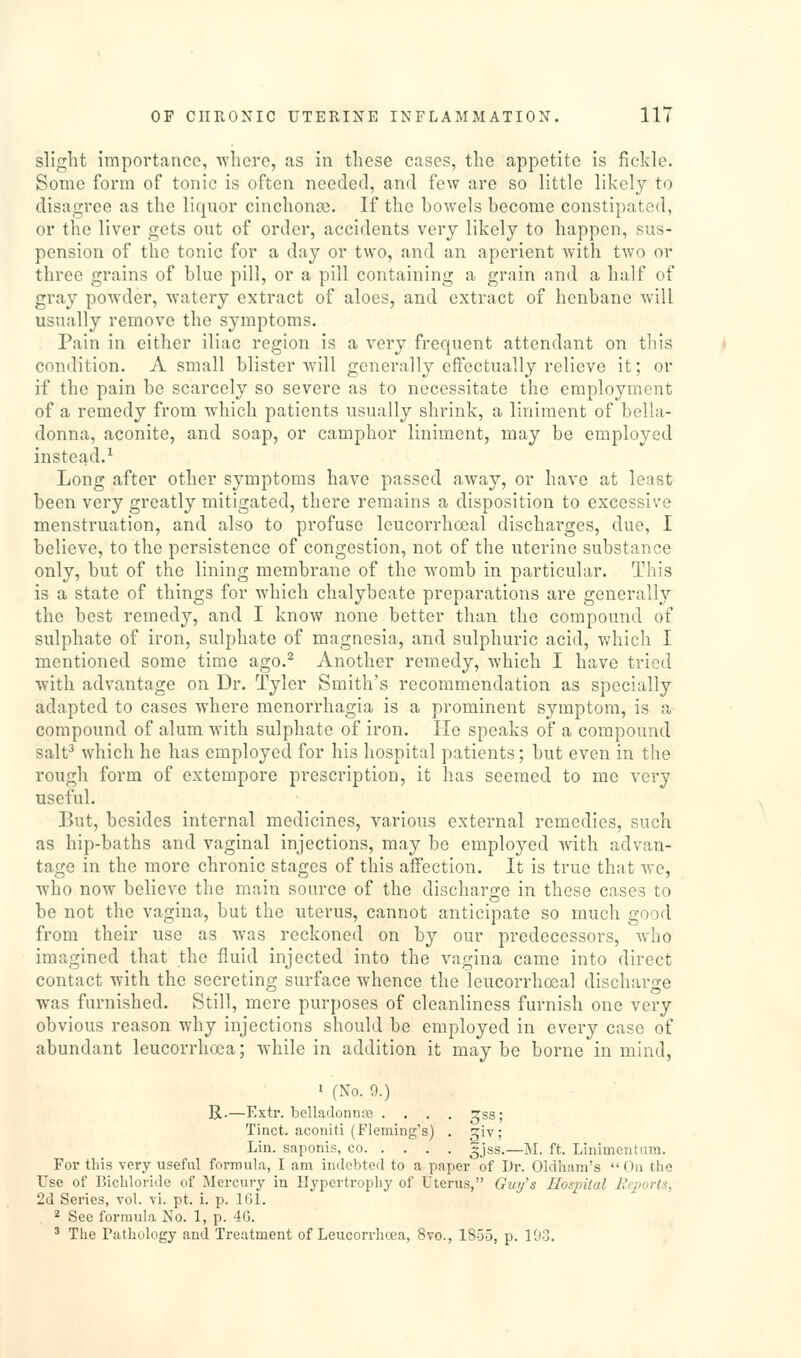 slight importance, where, as in these cases, the appetite is fickle. Some form of tonic is often needed, and few are so little likely to disagree as the liquor cinchonoe. If the bowels become constipated, or the liver gets out of order, accidents very likely to happen, sus- pension of the tonic for a day or two, and an aperient with two or three grains of blue pill, or a pill containing a grain and a half of gray powder, watery extract of aloes, and extract of henbane will usually remove the symptoms. Pain in either iliac region is a very frequent attendant on tliis condition. A small blister will generally eifectually relieve it; or if the pain be scarcely so severe as to necessitate the employment of a remedy from which patients usually shrink, a liniment of bella- donna, aconite, and soap, or camphor liniment, may be employed instead.^ Long after other symptoms have passed away, or have at least been very greatly mitigated, there remains a disposition to excessive menstruation, and also to profuse leucorrhoeal discharges, due, I believe, to the persistence of congestion, not of the uterine substance only, but of the lining membrane of the womb in particular. This is a state of things for which chalybeate preparations are generally the best remedy, and I know none better than the compound of sulphate of iron, sulphate of magnesia, and sulphuric acid, which I mentioned some time ago.^ Another remedy, which I have tried with advantage on Dr. Tyler Smith's recommendation as specially adapted to cases where monorrhagia is a prominent symptom, is a compound of alum with sulphate of iron. He speaks of a compound salt^ which he has employed for his hospital patients; but even in the rough form of extempore prescription, it has seemed to me very useful. But, besides internal medicines, various external remedies, such as hip-baths and vaginal injections, may be employed with advan- tage in the more chronic stages of this affection. It is true that we, who now believe the main source of the discharge in these cases to be not the vagina, but the uterus, cannot anticipate so much good from their use as was reckoned on by our predecessors, Avho imagined that the fluid injected into the vagina came into direct contact with the secreting surface whence the leucorrhceal discharge was furnished. Still, mere purposes of cleanliness furnish one very obvious reason why injections should be employed in every case of abundant leucorrhoca; while in addition it may be borne in mind, 1 (No. 9.) R.—Extr. belladonrue .... ^ss; Tiact. acoiiiti (Fleming's) . giv; Lin. saponis, co gjss.—M. ft. Linimcntura. For this very useful formula, I am indebted to a paper of Dr. Oldham's  Ou the Use of Bichloride of Mercury in Hypertrophy of Uterus, Gin/s Hospital Reports, 2d Series, toI. \i. pt. i. p. IGl. 2 See formula No. 1, p. 46. ' The Pathology and Treatment of Leucorrhoea, 8vo., 1855, p. 103.