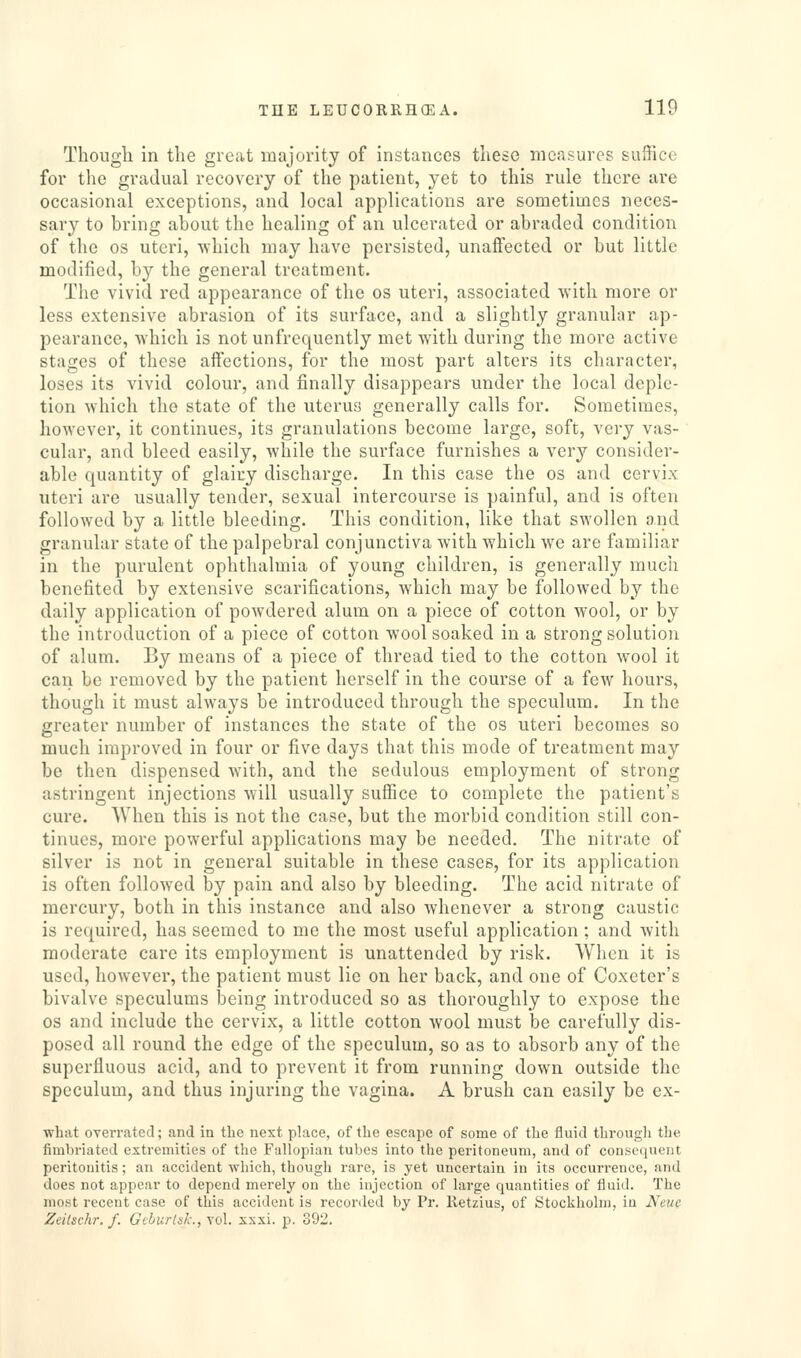 Though in the great majority of instances these measures suffice for the gradual recovery of the patient, yet to this rule there are occasional exceptions, and local applications are sometimes neces- sary to bring about the healing of an ulcerated or abraded condition of the OS uteri, which may have persisted, unaffected or but little modified, b}^ the general treatment. The vivid red appearance of the os uteri, associated with more or less extensive abrasion of its surface, and a slightly granular ap- pearance, which is not unfrequently met with during the more active stages of these aifections, for the most part alters its character, loses its vivid colour, and finally disappears under the local deple- tion which the state of the uterus generally calls for. Sometimes, however, it continues, its granulations become large, soft, very vas- cular, and bleed easily, while the surface furnishes a very consider- able quantity of glairy discharge. In this case the os and cervix uteri are usually tender, sexual intercourse is painful, and is often followed by a little bleeding. This condition, like that swollen and granular state of the palpebral conjunctiva with which we are familiar in the purulent ophthalmia of young children, is generally much benefited by extensive scarifications, which may be followed by the daily application of powdered alum on a piece of cotton wool, or by the introduction of a piece of cotton wool soaked in a strong solution of alum. By means of a piece of thread tied to the cotton wool it can be removed by the patient herself in the course of a few hours, though it must always be introduced through the speculum. In the greater number of instances the state of the os uteri becomes so much improved in four or five days that this mode of treatment may be then dispensed with, and the sedulous employment of strong astringent injections will usually suffice to complete the patient's cure. When this is not the case, but the morbid condition still con- tinues, more powerful applications may be needed. The nitrate of silver is not in general suitable in these cases, for its application is often followed by pain and also by bleeding. The acid nitrate of mercury, both in this instance and also whenever a strong caustic is required, has seemed to me the most useful application ; and with moderate care its employment is unattended by risk. When it is used, however, the patient must lie on her back, and one of Coxeter's bivalve speculums being introduced so as thoroughly to expose the os and include the cervix, a little cotton wool must be carefully dis- posed all round the edge of the speculum, so as to absorb any of the superfluous acid, and to prevent it from running down outside the speculum, and thus injuring the vagina. A brush can easily be ex- what overrated; and in the next place, of tlie escape of some of the fluid through the fimbriated extremities of the Fallopian tubes into the peritoneum, and of couseijuent peritonitis; an accident which, though rare, is yet uncertain in its occurrence, and does not appear to depend merely on the injection of large quantities of fluid. The most recent case of this accident is recor<led by Pr. Retzius, of Stockholm, in Neuc Zeilschr. f. GeburtsJc, yo\. xxxi. p. 392.