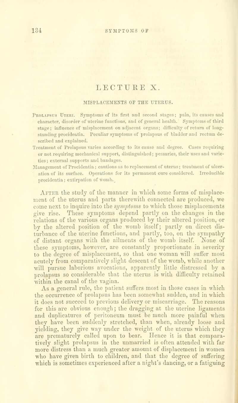 LECTURE X, MISPLACEMENTS OF THE UTERUS. Prolapsus Uteri. Symptoms of its first and second stages; pain, its causes and character, disorder of uterine functions, and of general health. Symptoms of third stage; influence of misplacement on adjacent organs; difficulty of return of long- standing procidentia. Peculiar symptoms of prolapsus of bladder and rectum de- scribed and explained. Treatment of Prolapsus varies according to its cause and degree. Cases requiring or not requiring mechanical support, distinguished; pessaries, their uses and varie- ties ; external supports and bandages. Management of Procidentia; cautions as to replacement of uterus; treatment of ulcer- ation of its surface. Operations for its permanent cure considered. Irreducible procidentia; extirpation of'womb.^ After the study of the manner in which some forms of misplace- ment of the uterus and parts therewith connected are produced, we come next to inquire into the st/mptoms to which those misplacements give rise. These symptoms depend partly on the changes in the relations of the various organs produced by their altered position, or by the altered position of the womb itself; partly on direct dis- turbance of the uterine functions, and partly, too, on the sympathy of distant organs with the ailments of the Avomb itself. None of these symptoms, however, are constantly proportionate in severity to the degree of misplacement, so that one woman will suffer most acutely from comparatively slight descent of the womb, while another will pursue laborious avocations, apparently little distressed by a prolapsus so considerable that the uterus is with difficulty retained within the canal of the vagina. As a general rule, the patient suffers most in those cases in which the occurrence of prolapsus has been somewhat sudden, and in Avhich it does not succeed to previous delivery or miscarriage. The reasons for this are obvious enough; the dragging at the uterine ligaments and duplicatures of peritoneum must be much more painful when they have been suddenly stretched, than when, already loose and yielding, they give way under the weight of the uterus which they are prematurely called upon to bear. Hence it is that compara- tively slight prolapsus in the unmarried is often attended with far more distress than a much greater amount of displacement in women who have given birth to children, and that the degree of suffering which is sometimes experienced after a night's dancing, or a fatiguing