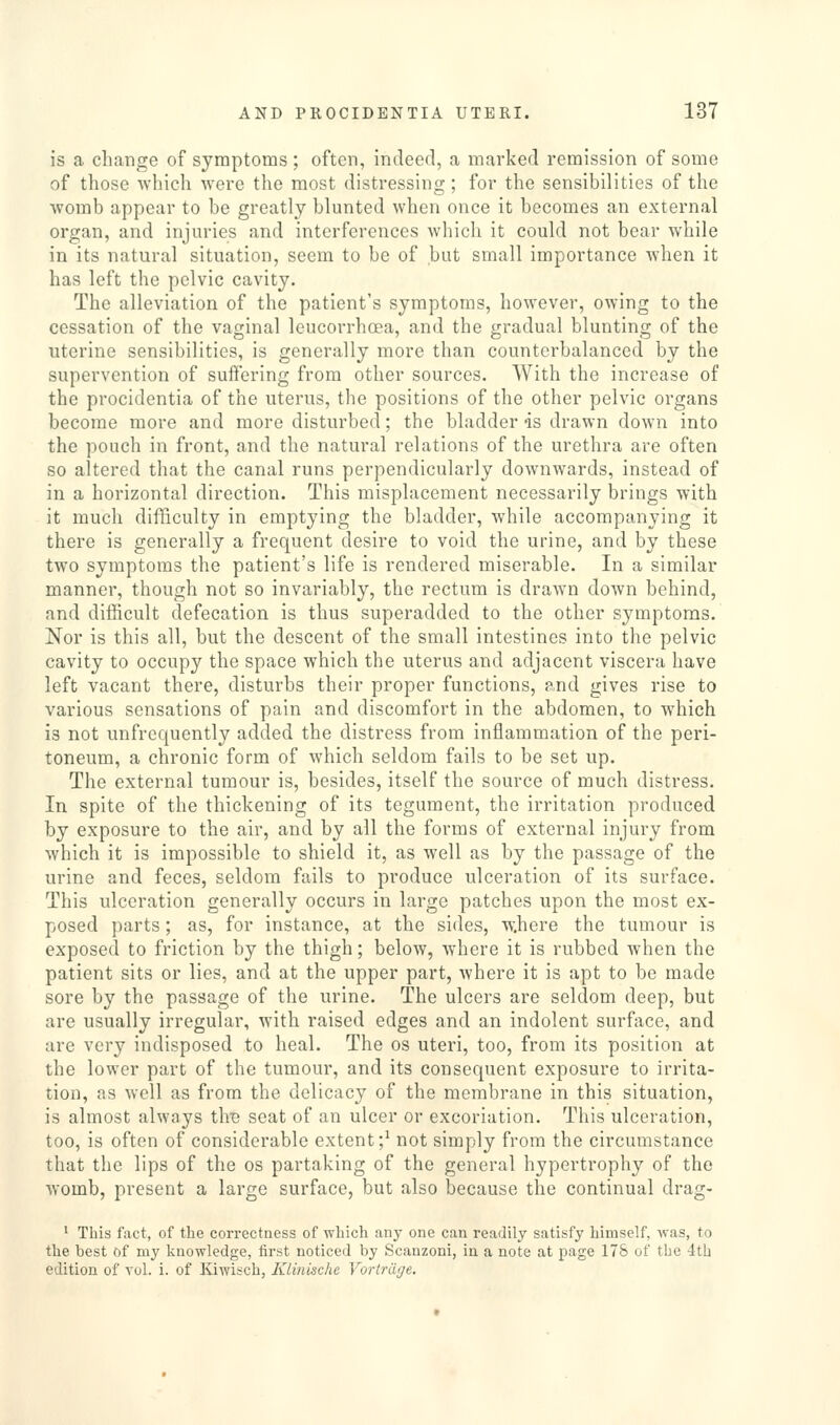 is a change of symptoms ; often, indeed, a marked remission of some of those which were the most distressing; for the sensibilities of the womb appear to be greatly blunted when once it becomes an external organ, and injuries and interferences Avhich it could not bear while in its natural situation, seem to be of but small importance when it has left the pelvic cavity. The alleviation of the patient's symptoms, however, owing to the cessation of the vaginal leucorrhcea, and the gradual blunting of the uterine sensibilities, is generally more than counterbalanced by the supervention of suffering from other sources. With the increase of the procidentia of the uterus, the positions of the other pelvic organs become more and more disturbed; the bladder is drawn down into the pouch in front, and the natural relations of the urethra are often so altered that the canal runs perpendicularly downwards, instead of in a horizontal direction. This misplacement necessarily brings with it much difficulty in emptying the bladder, while accompanying it there is generally a frequent desire to void the urine, and by these two symptoms the patient's life is rendered miserable. In a similar manner, though not so invariably, the rectum is drawn down behind, and difficult defecation is thus superadded to the other symptoms. Nor is this all, but the descent of the small intestines into the pelvic cavity to occupy the space which the uterus and adjacent viscera have left vacant there, disturbs their proper functions, and gives rise to various sensations of pain and discomfort in the abdomen, to which is not unfrequently added the distress from inflammation of the peri- toneum, a chronic form of which seldom fails to be set up. The external tumour is, besides, itself the source of much distress. In spite of the thickening of its tegument, the irritation produced by exposure to the air, and by all the forms of external injury from which it is impossible to shield it, as well as by the passage of the urine and feces, seldom fails to produce ulceration of its surface. This ulceration generally occurs in largo patches upon the most ex- posed parts; as, for instance, at the sides, where the tumour is exposed to friction by the thigh; below, where it is rubbed when the patient sits or lies, and at the upper part, where it is apt to be made sore by the passage of the urine. The ulcers are seldom deep, but are usually irregular, with raised edges and an indolent surface, and are very indisposed to heal. The os uteri, too, from its position at the lower part of the tumour, and its consequent exposure to irrita- tion, as well as from the delicacy of the membrane in this situation, is almost always tliB seat of an ulcer or excoriation. This ulceration, too, is often of considerable extent;^ not simply from the circumstance that the lips of the os partaking of the general hypertrophy of the womb, present a large surface, but also because the continual drag- ' This fact, of the correctness of which any one can readily satisfy himself, was, to the best of my knowledge, first noticed by Scanzoni, in a note at page 178 of the 4th edition of vol. i. of Kiwisch, Klinische Vortrdge.