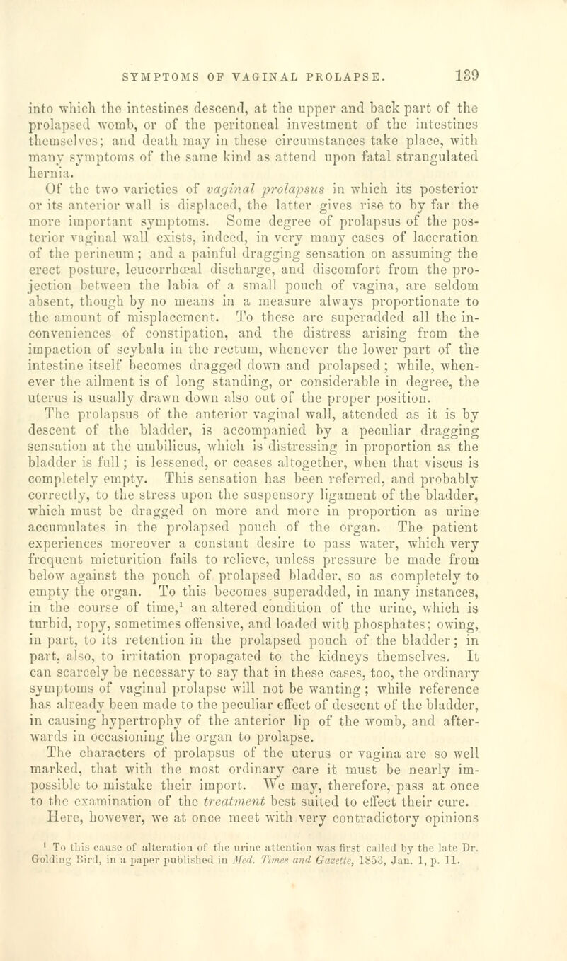 into wliicli the intestines descend, at the upper and back part of the prolapsed womb, or of the peritoneal investment of the intestines themselves; and death may in these circumstances take place, with many symptoms of the same kind as attend upon fatal strangulated hernia. Of the two varieties of vaginal prolapsus in which its posterior or its anterior wall is displaced, the latter gives rise to by far the more important symptoms. Some degree of prolapsus of the pos- terior vaginal wall exists, indeed, in very many cases of laceration of the perineum; and a painful dragging sensation on assuming the erect posture, leucorrhoeal discharge, and discomfort from the pro- jection between the labia of a small pouch of vagina, are seldom absent, though by no means in a measure always proportionate to the amount of misplacement. To these are superadded all the in- conveniences of constipation, and the distress arising from the impaction of scybala in the rectum, whenever the lower part of the intestine itself becomes dragged down and prolapsed ; while, when- ever the ailment is of long standing, or considerable in degree, the uterus is usually drawn down also out of the proper position. The prolapsus of the anterior vaginal wall, attended as it is by descent of the bladder, is accompanied by a peculiar dragging sensation at the umbilicus, which is distressing in proportion as the bladder is full; is lessened, or ceases altogether, when that viscus is completely empty. This sensation has been referred, and probably correctly, to the stress upon the suspensory ligament of the bladder, which must be dragged on more and more in proportion as urine accumulates in the prolapsed pouch of the organ. The patient experiences moreover a constant desire to pass water, which very frequent micturition fails to relieve, unless pressure be made from below against the pouch of prolapsed bladder, so as completely to empty the organ. To this becomes superadded, in many instances, in the course of time,^ an altered condition of the urine, which is turbid, ropy, sometimes offensive, and loaded with phosphates; owing, in part, to its retention in the prolapsed pouch of the bladder; in part, also, to irritation propagated to the kidneys themselves. It can scarcely be necessary to say that in these cases, too, the ordinary symptoms of vaginal prolapse will not be wanting; while reference has already been made to the peculiar effect of descent of the bladder, in causing hypertrophy of the anterior lip of the womb, and after- wards in occasioning the organ to prolapse. The characters of prolapsus of the uterus or vagina are so well marked, that with the most ordinary care it must be nearly im- possible to mistake their import. We ma}'-, therefore, pass at once to the examination of the treatment best suited to effect their cure. Here, however, we at once meet with very contradictory opinions ' To this cause of alteration of the urine attention was first called by the late Dr. Goldiiig Bird, in a paper published in Med. Times and Gazette, ISJo, Jan. 1, p. 11.