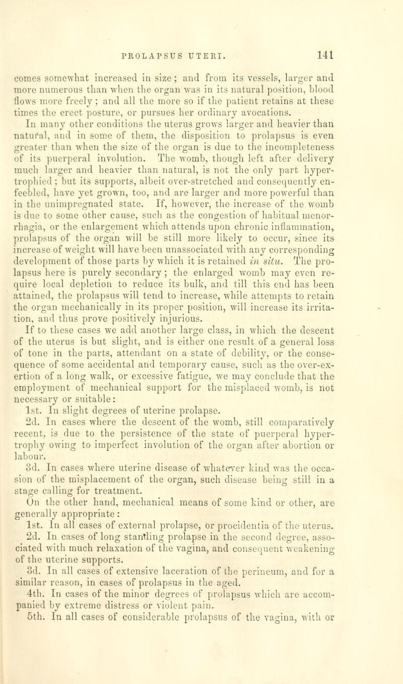 comes somewhat increased in size; and from its vessels, larger and more numerous than when the organ was in its natural position, blood flows more freely; and all the more so if the patient retains at these times the erect posture, or pursues her ordinary avocations. In many other conditions the uterus grows larger and heavier than natui'al, and in some of them, the disposition to prolapsus is even greater than when the size of the organ is due to the incompleteness of its puerperal involution. The womb, though left after delivery much larger and heavier than natural, is not the only part hyper- trophicd ; but its supports, albeit over-stretched and consequently en- feebled, have yet grown, too, and are larger and more powerful than in the unimpregnated state. If, however, the increase of the womb is due to some other cause, such as the congestion of habitual monor- rhagia, or the enlargement which attends upon chronic inflammation, prolapsus of the organ will be still more likely to occur, since its increase of weight will have been unassociated with any corresponding development of those parts by which it is retained in situ. The pro- lapsus here is purely secondary; the enlarged womb may even re- quire local depletion to reduce its bulk, and till this end has been attained, the prolapsus will tend to increase, while attempts to retain the organ mechanically in its proper position, will increase its irrita- tion, and thus prove positively injurious. If to these cases we add another large class, in which the descent of the uterus is but slight, and is either one result of a general loss of tone in the parts, attendant on a state of debility, or the conse- quence of some accidental and temporary cause, such as the over-ex- ertion of a long walk, or excessive fatigue, we may conclude that the employment of mechanical support for the misplaced womb, is not necessary or suitable: 1st. In slight degrees of uterine prolapse. 2d. In cases where the descent of the womb, still comparatively recent, is due to the persistence of the state of puerperal hyper- trophy owing to imperfect involution of the organ after abortion or labour. od. In cases where uterine disease of whatever kind was the occa- sion of the misplacement of the organ, such disease being still in a stage calling for treatment. On the other hand, mechanical means of some kind or other, are generally appropriate: 1st. In all cases of external prolapse, or procidentia of the uterus. 2d. In cases of long standing prolapse in the second degree, asso- ciated with much relaxation of the vagina, and consequent weakening of the uterine supports. od. In all cases of extensive laceration of the perineum, and for a similar reason, in cases of prolapsus in the aged. 4th. In cases of the minor degrees of prolapsus which are accom- panied by extreme distress or violent pain. 5th. In all cases of considerable prolapsus of the vagina, with or