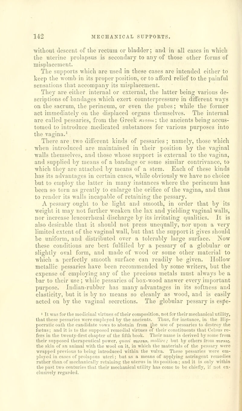 ■without descent of the rectum or bhadder; and in all cases in which the uterine prolapsus is secondary to any of those other forms of misplacement. The supports which are used in these cases are intended either to keep the womb in its proper position, or to afford relief to the painful sensations that accompany its misplacement. They are either internal or external, the latter being various de- scriptions of bandages which exert counterpressure in different ways on the sacrum, the perineum, or even the pubes; while the former act immediately on the displaced organs themselves. The internal are called pessaries, from the Greek Ttsaaoi; the ancients being accus- tomed to introduce medicated substances for various purposes into the vagina.^ There are two different kinds of pessaries ; namely, those which when introduced are maintained in their position by the vaginal walls themselves, and those whose support is external to the vagina, and supplied by means of a bandage or some similar contrivance, to which they are attached by means of a stem. Each of these kinds has its advantages in certain cases, while obviously we have no choice but to employ the latter in many instances where the perineum has been so torn as greatly to enlarge the orifice of the vagina, and thus to render its walls incapable of retaining the pessary. A pessary ought to be light and smooth, in order that by its weight it may not further weaken the lax and yielding vaginal walls, nor increase leucorrhoeal discharge by its irritating qualities. It is also desirable that it should not press unequally, nor upon a very limited extent of the vaginal wall, but that the support it gives should be uniform, and distributed over a tolerably large surface. Now these conditions are best fulfilled by a pessary of a globular or slightly oval form, and made of wood or some other material to which a perfectly smooth surface can readily be given. Hollow metallic pessaries have been recommended by some writers, but the expense of employing any of the precious metals must always be a bar to their use ; while pessaries of box-wood answer every important purpose. Indian-rubber has many advantages in its softness and elasticity, but it is by no means so cleanly as wood, and is easily acted on by the vaginal secretions. The globular pessary is espe- ' It was for the medicinal virtues of their composition, not for their mechanical utility, that these pessaries were employed by the ancients. Thus, for instance, in the Hip- pocratic oath the candidate vows to abstain from the use of pessaries to destroy the foetus; and it is to the supposed remedial virtues of their constituents that Celsus re- fers in the twenty-first chapter of the fifth book. Their name is derived by some from their supposed therapeutical power, quasi wis-a-eiv, mollirc; but by others from wso-jtof, the skin of an animal with the wool on it, in which the materials of the pessary were wrapped previous to being introduced within the vulva. These pessaries were em- ployed in cases of prolapsus uteri; but as a means of applying astringent remedies rather than of meciianically retaining the uterus in its position; and it is only within the past two centuries that their mechanical utility has come to be chiefly, if not ex- clusively regarded.