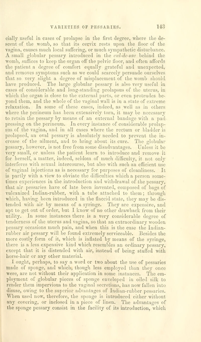 ciallj useful in cases of prolapse in the first degree, where the de- scent of the womb, so that its cervix rests upon the floor of the vagina, causes much local suffering, or much sympathetic disturbance. A small globular pessary introduced in tlie cid-'de-sac behind the •womb, suffices to keep the organ off the pelvic floor, and often affords the patient a degree of comfort equally grateful and unexpected, and removes symptoms such as we could scarcely persuade ourselves that so very slight a degree of misplacement of the womb should have produced. The large globular pessary is also very useful in cases of considerable and long-standing prolapsus of the uterus, in which the organ is close to the external parts, or even protrudes be- yond tliem, and the whole of the vaginal wall is in a state of extreme relaxation. In some of these cases, indeed, as well as in others where the perineum has been extensively torn, it may be necessary to retain the pessary by means of an external bandage with a pad pressing on the perineum. In every instance of considerable prolap- sus of the vagina, and in all cases where the rectum or bladder is prolapsed, an oval pessary is absolutely needed to prevent the in- crease of the ailment, and to bring about its cure. The globular pessary, however, is not free from some disadvantages. Unless it be very small, or unless the patient learn to introduce and remove it for herself, a matter, indeed, seldom of much difficulty, it not only interferes with sexual intercourse, but also with such an efficient use of vaginal injections as is necessary for purposes of cleanliness. It is partly with a view to obviate the difficulties which a person some- times experiences in the introduction and withdrawal of the pessary, that air pessaries have of late been invented, composed of bags of vulcanized Indian-rubber, with a tube attached to them ; through which, having been introduced in the flaccid state, they may be dis- tended with air by means of a syringe. They are expensive, and apt to get out of order, but I know of no other drawback from their utility. In some instances there is a very considerable degree of tenderness of the uterus and vagina, so that an extraordinary wooden pessary occasions much pain, and when this is the case the Indian- rubber air pessary will be found extremely serviceable. Besides the more costly form of it, which is inflated by means of the syringe, there is a less expensive kind which resembles an ordinary pessary, except that it is distended with air, instead of being stuffed with horse-hair or any other material. I ought, perhaps, to say a word or two about the use of pessaries made of sponge, and which, though less employed than they once were, are not without their application in some instances. The em- ployment of globular pieces of sponge enveloped in oiled silk to render them impervious to the vaginal secretions, has now fallen into disuse, owing to the superior advantages of Indian-rubber pessaries. When used now, therefore, the sponge is introduced either without any covering, or inclosed in a piece of linen. The advantages of the sponge pessary consist in the facility of its introduction, which