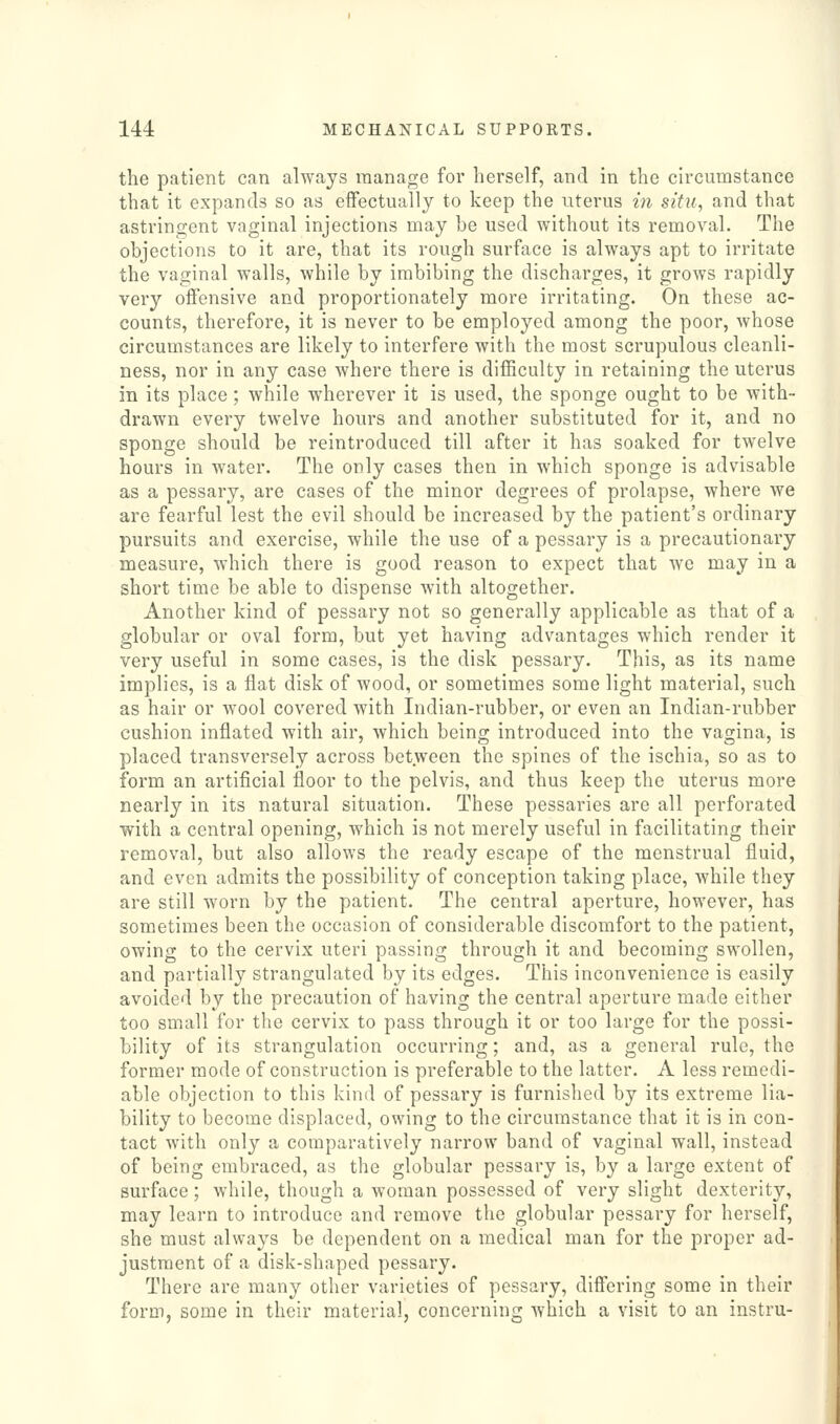 the patient can always manage for herself, and in the circumstance that it expands so as effectually to keep the uterus in situ, and that astringent vaginal injections may be used without its removal. The objections to it are, that its rough surface is always apt to irritate the vaginal walls, while by imbibing the discharges, it grows rapidly very offensive and proportionately more irritating. On these ac- counts, therefore, it is never to be employed among the poor, whose circumstances are likely to interfere with the most scrupulous cleanli- ness, nor in any case where there is difficulty in retaining the uterus in its place; while wherever it is used, the sponge ought to be with- drawn every twelve hours and another substituted for it, and no sponge should be reintroduced till after it has soaked for twelve hours in water. The only cases then in which sponge is advisable as a pessary, are cases of the minor degrees of prolapse, where we are fearful lest the evil should be increased by the patient's ordinary pursuits and exercise, while the use of a pessary is a precautionary measure, which there is good reason to expect that we may in a short time be able to dispense with altogether. Another kind of pessary not so generally applicable as that of a globular or oval form, but yet having advantages which render it very useful in some cases, is the disk pessary. This, as its name implies, is a flat disk of wood, or sometimes some light material, such as hair or wool covered with Indian-rubber, or even an Indian-rubber cushion inflated with air, which being introduced into the vagina, is placed transversely across between the spines of the ischia, so as to form an artificial floor to the pelvis, and thus keep the uterus more nearly in its natural situation. These pessaries are all perforated with a central opening, which is not merely useful in facilitating their removal, but also allows the ready escape of the menstrual fluid, and even admits the possibility of conception taking place, while they are still worn by the patient. The central aperture, however, has sometimes been the occasion of considerable discomfort to the patient, owing to the cervix uteri passing through it and becoming swollen, and partially strangulated by its edges. This inconvenience is easily avoided by the precaution of having the central aperture made either too small for the cervix to pass through it or too large for the possi- bility of its strangulation occurring; and, as a general rule, the former mode of construction is preferable to the latter. A less remedi- able objection to this kind of pessary is furnished by its extreme lia- bility to become displaced, owing to the circumstance that it is in con- tact with only a comparatively narrow band of vaginal wall, instead of being embraced, as the globular pessary is, by a large extent of surface; while, though a woman possessed of very slight dexterity, may learn to introduce and remove the globular pessary for herself, she must always be dependent on a medical man for the proper ad- justment of a disk-shaped pessary. There are many other varieties of pessary, diftering some in their form, some in their material, concerning which a visit to an instru-