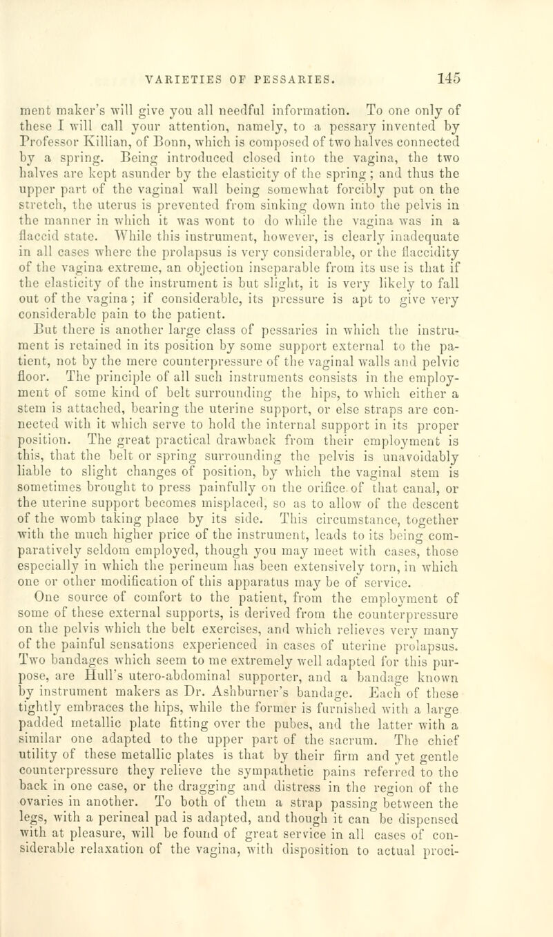 ment maker's will give you all needful information. To one only of these I will call your attention, namely, to a pessary invented by Professor Killian, of Bonn, which is composed of two halves connected by a spring. Being introduced closed into the vagina, the two halves are kept asunder by the elasticity of the spring; and thus the upper part of the vaginal wall being somewhat forcibly put on the stretch, the uterus is prevented from sinking down into the pelvis in the manner in which it was wont to do while the vagina was in a flaccid state. While this instrument, however, is clearly inadequate in all cases where the prolapsus is very considerable, or the flaccidity of the vagina extreme, an objection inseparable from its use is that if the elasticity of the instrument is but slight, it is very likely to fall out of the vagina; if considerable, its pressure is apt to give very considerable pain to the patient. But there is another large class of pessaries in which the instru- ment is retained in its position by some support external to the pa- tient, not by the mere counterpressure of the vaginal walls and pelvic floor. The principle of all such instruments consists in the employ- ment of some kind of belt surrounding the hips, to which either a stem is attached, bearing the uterine support, or else straps are con- nected with it whicb serve to hold the internal support in its proper position. The great practical drawback from their employment is this, that the belt or spring surrounding the pelvis is unavoidably liable to slight changes of position, by which the vaginal stem is sometimes brought to press painfully on the orifice, of that canal, or the uterine support becomes misplaced, so as to allow of the descent of the womb taking place by its side. This circumstance, together with the much higher price of the instrument, leads to its being com- paratively seldom employed, though you may meet with cases, those especially in which the perineum has been extensively torn, in which one or other modification of this apparatus may be of service. One source of comfort to the patient, from the employment of some of these external supports, is derived from the counterpressure on the pelvis which the belt exercises, and which relieves very many of the painful sensations experienced in cases of uterine prolapsus. Two bandages which seem to me extremely well adapted for this pur- pose, are Hull's utero-abdominal supporter, and a bandage known by instrument makers as Dr. Ashburner's bandage. Each of these tightly embraces the hips, while the former is furnished with a large padded metallic plate fitting over the pubes, and the latter with a similar one adapted to the upper part of the sacrum. The chief utility of these metallic plates is that by their firm and yet gentle counterpressure they relieve the sympathetic pains referred to the back in one case, or the dragging and distress in the region of the ovaries in another. To both of them a strap passing between the legs, with a perineal pad is adapted, and though it can be dispensed with at pleasure, will be found of great service in all cases of con- siderable relaxation of the vagina, with disposition to actual proci-