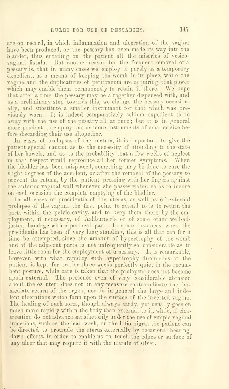 are on record, in wlncli inflammation and ulceration of the vagina have been produced, or the pessary has even made its vray into the bladder, thus entailing on the patient all the miseries of vesico- vaginal fistula. But another reason for the frequent removal of a pessary is, that in many cases we employ it purely as a temporary expedient, as a means of keeping the womb in its place, while the vagina and the duplicatures of peritoneum are acquiring that power which may enable them permanently to retain it there. We hope that after a time the pessary may be altogether dispensed with, and as a preliminary step towards this, we change the pessary occasion- ally, and substitute a smaller instrument for that which was pre- viously worn. It is indeed comparatively seldom expedient to do away with the use of the pessary all at once; but it is in general more prudent to employ one or more instruments of smaller size be- fore discarding their use altogether. In cases of prolapsus of the rectum, it is important to give the patient special caution as to the necessity of attending to the state of her bowels, and as to the probability that a few weeks of neglect in that respect would reproduce all her former symptoms. When the bladder has been misplaced, something may be done to cure the slight degrees of the accident, or after the removal of the pessary to prevent its return, by the patient pressing with her fingers against the anterior vaginal wall whenever she passes water, so as to insure on each occasion the complete emptying of the bladder. In all cases of procidentia of the uterus, as well as of external prolapse of the vagina, the first point to attend to is to return the parts within the pelvic cavity, and to keep them there by the em- ployment, if necessary, of Ashburner's or of some other well-ad- justed bandage with a perineal pad. In some instances, when the procidentia has been of very long standing, this is all that can for a time be attempted, since the amount of hypertrophy of the womb and of the adjacent parts is not unfrequently so considerable as to leave little room for the employment of a pessary. It is remarkable, however, with what rapidity such hypertrophy diminishes if the patient is kept for two or three weeks perfectly quiet in the recum- bent posture, while care is taken that the prolapsus does not become again external. The presence even of very considerable abrasion about the os uteri does not in any measure contraindicate the im- mediate return of the organ, nor do in general the large and indo- lent ulcerations which form upon the surface of the inverted vagina. The healing of such sores, though always tardy, yet usually goes on much more rapidly within the body than external to it, while, if cica- trization do not advance satisfactorily under the use of simple vaginal injections, such as the lead wash, or the lotio nigra, the patient can be directed to protrude the uterus externally by occasional bearing- down efforts, in order to enable us to touch the edges or surface of any ulcer that may require it with the nitrate of silver.