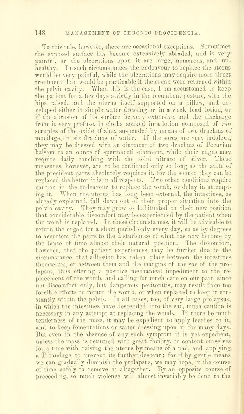 To this rule, however, there are occasional exceptions. Sometimes the exposed surface has become extensively abraded, and is very painful, or the ulcerations upon it are large, numerous, and un- healthy. In such circumstances the endeavour to replace the uterus would be very painful, while the ulcerations may require more direct treatment than would be practicable if the organ were returned within the pelvic cavity. When this is the case, I am accustomed to keep the patient for a few days strictly in the recumbent posture, with the hips raised, and the uterus itself supported on a pillow, and en- veloped either in simple water dressing or in a weak lead lotion, or if the abrasion of its surface be very extensive, and the discharge from it very profuse, in cloths soaked in a lotion composed of two scruples of the oxide of zinc, suspended by means of two drachms of mucilage, in six drachms of water. If the sores are very indolent, they may be dressed with an ointment of two drachms of Peruvian balsam to an ounce of spermaceti ointment, while their edges may require daily touching with the solid nitrate of silver. These measures, however, are to be continued only so long as the state of the procident parts absolutely requires it, for the sooner they can be replaced the better it is in all respects. Two other conditions require caution in the endeavour to replace the womb, or delay in attempt- ing it. When the uterus has long been external, the intestines, as already explained, fall down out of their proper situation into the pelvic cavity. They may grow so habituated to their new position that considerable discomfort may be experienced by the patient when the womb is replaced. In these circumstances, it will be advisable to return the organ for a short period only every day, so as by degrees to accustom the parts to the disturbance of what has now become by the lapse of time almost their natural position. The discomfort, however, that the patient experiences, may be further due to the circumstance that adhesion has taken place between the intestines themselves, or between them and the margins of the sac of the pro- lapsus, thus offering a positive mechanical impediment to the re- placement of the womb, and calling for much care on our part, since not discomfort only, but dangerous peritonitis, may result from too forcible efforts to return the womb, or when replaced to keep it con- stantly within the pelvis. In all cases, too, of very large prolapsus, in which the intestines have descended into the sac, much caution is necessary in any attempt at replacing the womb. If there be much tenderness of the mass, it may be expedient to apply leeches to it, and to keep fomentations or water dressing upon it for many days. But even in the absence of any such symptom it is yet expedient, unless the mass is returned with great facility, to content ourselves for a time with raising the uterus by means of a pad, and applying a T bandage to prevent its further descent; for if by gentle means we can gradually diminish the prolapsus, we may hope, in the course of time safely to remove it altogether. By an opposite course of proceeding, so much violence will almost invariably be done to the