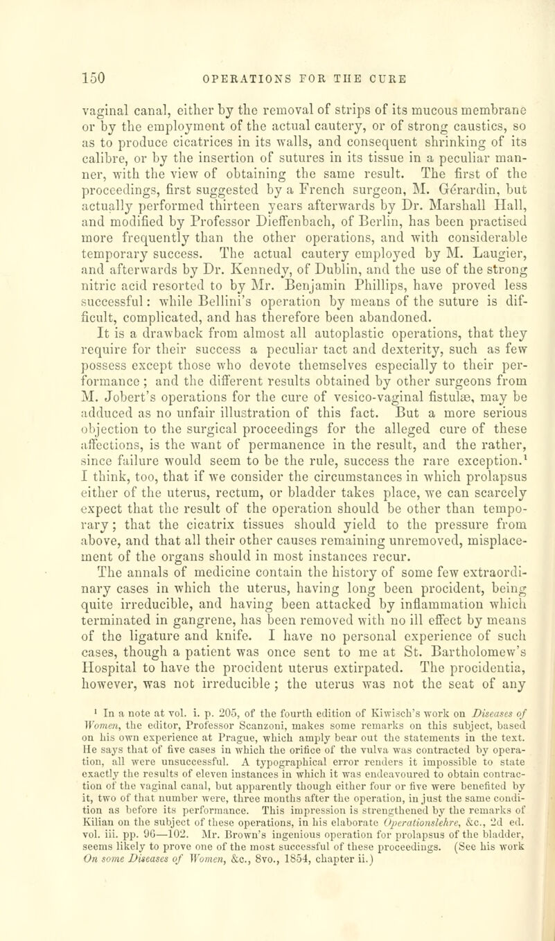 vaginal canal, either by the removal of strips of its mucous membrane or by the employment of the actual cautery, or of strong caustics, so as to produce cicatrices in its walls, and consequent shrinking of its calibre, or by the insertion of sutures in its tissue in a peculiar man- ner, with the view of obtaining the same result. The first of the proceedings, first suggested by a French surgeon, M. G^rardin, but actually performed thirteen years afterwards by Dr. Marshall Hall, and modified by Professor Dieffenbach, of Berlin, has been practised more frequently than the other operations, and with considerable temporary success. The actual cautery employed by M. Laugier, and afterwards by Dr. Kennedy, of Dublin, and the use of the strong nitric acid resorted to by Mr. Benjamin Phillips, have proved less successful: while Bellini's operation by means of the suture is dif- ficult, complicated, and has therefore been abandoned. It is a drawback from almost all autoplastic operations, that they require for their success a peculiar tact and dexterity, such as few possess except those who devote themselves especially to their per- formance ; and the different results obtained by other surgeons from M. Jobert's operations for the cure of vesico-vaginal fistulas, may be adduced as no unfair illustration of this fact. But a more serious objection to the surgical proceedings for the alleged cure of these affections, is the want of permanence in the result, and the rather, since failure would seem to be the rule, success the rare exception.^ I think, too, that if we consider the circumstances in which prolapsus either of the uterus, rectum, or bladder takes place, we can scarcely expect that the result of the operation should be other than tempo- rary ; that the cicatrix tissues should yield to the pressure from above, and that all their other causes remaining unremoved, misplace- ment of the organs should in most instances recur. The annals of medicine contain the history of some few extraordi- nary cases in which the uterus, having long been procident, being quite irreducible, and having been attacked by inflammation which terminated in gangrene, has been removed with no ill effect by means of the ligature and knife. I have no personal experience of such cases, though a patient was once sent to me at St. Bartholomew's Hospital to have the procident uterus extirpated. The procidentia, however, was not irreducible ; the uterus was not the seat of any ' In a note at vol. i. p. 205, of the fourth edition of Kiwisch's work on Diseases of Women, the editor, Professor Scanzoui, makes some remarks on this subject, based on his own experience at Prague, which amply bear out the statements in the text. He says that of five cases in which the orifice of the vulva was contracted by opera- tion, all were unsuccessful. A typographical error renders it impossible to state exactly the results of eleven instances in which it was endeavoured to obtain contrac- tion of the vaginal canal, but apparently though either four or five were benefited by it, two of that number were, three months after the operation, in just the same coudi- tion as before its performance. This impression is strengthened by the remarks of Kilian on the subject of these operations, in his elaborate Operationslehre, &c., 2d ed. vol. iii. pp. 9G—102. Mr. Brown's ingenious operation for prolapsus of the bladder, seems likely to prove one of the most successful of these proceedings. (See his work On some Diseases of Women, &c., 8vo., 1854, chapter ii.)