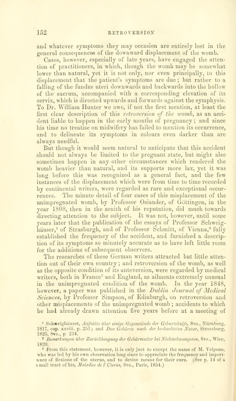 and whatever symptoms they may occasion are entirely lost in the general consequences of the downward displacement of the womb. Cases, however, especially of late years, have engaged the atten- tion of practitioners, in which, though the womb may be somewhat lower than natural, yet it is not only, nor even principally, to this displacement that the patient's symptoms are due; but rather to a falling of the fundus uteri downwards and backwards into the hollow of the sacrum, accompanied with a corresponding elevation of its cervix, which is directed upwards and forwards against the symphysis. To Dr. William Hunter we owe, if not the first mention, at least the first clear description of this retroversion of the tvomh, as an acci- dent liable to happen in the early months of pregnancy ; and since his time no treatise on midwifery has failed to mention its occurrence, and to delineate its symptoms in colours even darker than are always needful. But though it would seem natural to anticipate that this accident should not always be limited to the pregnant state, but might also sometimes happen in any other circumstances which rendered the womb heavier than natural, and its supports more lax, yet it was long before this was recognized as a general fact, and the few instances of the displacement which were from time to time recorded by continental writers, were regarded as rare and exceptional occur- rences. The minute detail of four cases of this misplacement of the unimpregnated womb, by Professor Osiander, of Geittingen, in the year 1808, then in the zenith of his reputation, did much towards directing attention to the subject. It was not, however, until some years later that the publication of the essays of Professor Schweig- hauser,^ of Strasburgh, and of Professor Schmitt, of Vienna,^ fully established the frequency of the accident, and furnished a descrip- tion of its symptoms so minutely accurate as to have left little room for the additions of subsequent observers. The researches of these German writers attracted but little atten- tion out of their own country ; and retroversion of the womb, as well as the opposite condition of its anteversion, were regarded by medical writers, both in France^ and England, as ailments extremely unusual in the unimpregnated condition of the womb. In the year 1848, however, a paper was published in the Dublin Journal of 31edical Sciences, by Professor Simpson, of Edinburgh, on retroversion and other misplacements of the unimpregnated womb ; accidents to which he had already drawn attention five years before at a meeting of ' Sckweigbiiuser, Aufsdtze iibcr einige Gegenstdnde der Gthurtshulfe, 8vo., Niiruberg, 1817, cap. xxviii. p. 251 ; aud Das Gebdrcn nach der beohachlcten Nalur, Strassburg, 1825, 8vo., p. 234. 2 Bemerkungen ilber Zuriickbeugung der Oebdrmutler bei Nichtschwangeren, 8vo., Wieu, 1820. ' From this statement, however, it is only just to except the name of M. Velpeau, who was led by his own observation long since to appreciate the frequency and import- ance of flexions of the uterus, and to devise means for their cure. (See p. 14 of a small tract of his, Maladies de V Uterus, 8vo., Paris, 1854.)