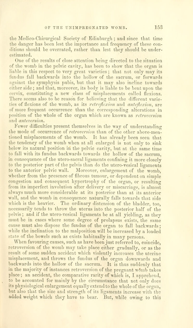 the Medico-Chirurgical Society of Edinburgh ; and since that time the danger has been lest the importance and frequency of these con- ditions should be overrated, rather than lest they should be under- estimated. One of the results of close attention being directed to the situation of the womb in the pelvic cavity, has been to show that the organ is liable in this respect to very great varieties; that not only may its fundus fall backwards into the hollow of the sacrum, or forwards against the symphysis pubis, but that it may also incline towards either side; and that, moreover, its body is liable to be bent upon the cervix, constituting a new class of misplacements called flexions. There seems also to be reason for believing that the diflferent varie- ties of flexions of the womb, as its retroflexion and anteflexion, are of more frequent occurrence than the corresponding alterations in position of the whole of the organ which are known as retroversion and miteversion. Fewer difficulties present themselves in the way of understandincr the mode of occurrence of retroversion than of the other above-men- tioned misplacements of the womb. It has already been seen that the tendency of the womb when at all enlarged is not only to sink below its natural position in the pelvic cavity, but at the same time to fall with its fundus backwards towards the hollow of the sacrum, in consequence of the utero-sacral ligaments confining it more closely to the posterior part of the pelvis than do the utero-vesical ligaments to the anterior pelvic wall. Moreover, enlargement of the womb, whether from the presence of fibrous tumour, or dependent on simple congestion and consequent hypertrophy of the organ, or resultino^ from its imperfect involution after delivery or miscarriage, is almost always much more considerable at its posterior than at its anterior wall, and the womb in consequence naturally falls towards that side which is the heavier. The ordinary distension of the bladder, too, necessarily tends to throw the uterus into the posterior half of the pelvis ; and if the utero-vesical ligaments be at all yielding, as they must be in cases where some degree of prolapsus exists, the same cause must also dispose the fundus of the organ to fall backwards; while the inclination to the malposition will be increased by a loaded state of the bowels such as exists habitually in many persons. When favouring causes, such as have been just referred to, coincide, retroversion of the womb may take place either gradually, or as the result of some sudden accident which violently increases the uterine misplacement, and throws the fundus of the organ downwards and backwards into the hollow of the sacrum. It is thus suddenly that in the majority of instances retroversion of the pregnant w(5rab takes place; an accident, the comparative rarity of which is, I apprehend, to be accounted for mainly by the circumstance that not only does its physiological enlargement equally extend to the whole of the organ, but also that the size and strength of its ligaments increase with the added weight which they have to bear. But, while owing to this