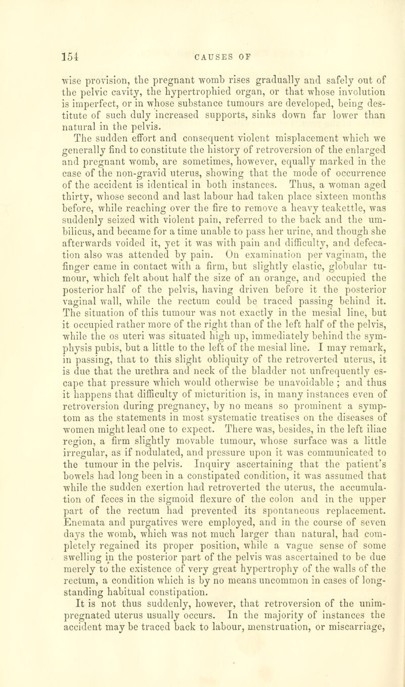 ■wise provision, the pregnant womb rises gradually and safely out of the pelvic cavity, the hypertrophied organ, or that whose involution is imperfect, or in whose substance tumours are developed, being des- titute of such duly increased supports, sinks down far lower than natural in the pelvis. The sudden effort and consequent violent misplacement which we generally find to constitute the history of retroversion of the enlarged and pregnant womb, are sometimes, however, equally marked in the case of the non-gravid uterus, showing that the mode of occurrence of the accident is identical in both instances. Thus, a woman aged thirty, whose second and last labour had taken place sixteen months before, while reaching over the fire to remove a heavy teakettle, was suddenly seized with violent pain, referred to the back and the um- bilicus, and became for a time unable to pass her urine, and though she afterwards voided it, yet it was with pain and difficulty, and defeca- tion also was attended by pain. On examination per vaginam, the finger came in contact with a firm, but slightly elastic, globular tu- mour, which felt about half the size of an orange, and occupied the posterior half of the pelvis, having driven before it the posterior vaginal wall, while the rectum could be traced passing behind it. The situation of this tumour was not exactly in the mesial line, but it occupied rather more of the right than of the left half of the pelvis, while the os uteri was situated high up, immediately behind the sym- physis pubis, but a little to the left of the mesial line. I may remark, in passing, that to this slight obliquity of the retroverted uterus, it is due that the urethra and neck of the bladder not unfrequently es- cape that pressure which would otherwise be unavoidable ; and thus it happens that difficulty of micturition is, in many instances even of retroversion during pregnancy, by no means so prominent a symp- tom as the statements in most systematic treatises on the diseases of women might lead one to expect. There was, besides, in the left iliac region, a firm slightly movable tumour, whose surface was a little irregular, as if nodulated, and pressure upon it was communicated to the tumour in the pelvis. Inquiry ascertaining that the patient's bowels had long been in a constipated condition, it was assumed that while the sudden exertion had retroverted the uterus, the accumula- tion of feces in the sigmoid flexure of the colon and in the upper part of the rectum had prevented its spontaneous replacement. Enemata and purgatives were employed, and in the course of seven days the womb, which was not much larger than natural, had com- pletely regained its proper position, while a vague sense of some swelling in the posterior part of the pelvis was ascertained to be due merely to the existence of very great hypertrophy of the walls of the rectum, a condition which is by no means uncommon in cases of long- standing habitual constipation. It is not thus suddenly, however, that retroversion of the unim- pregnated uterus usually occurs. In the majority of instances the accident may be traced back to labour, menstruation, or miscarriage,