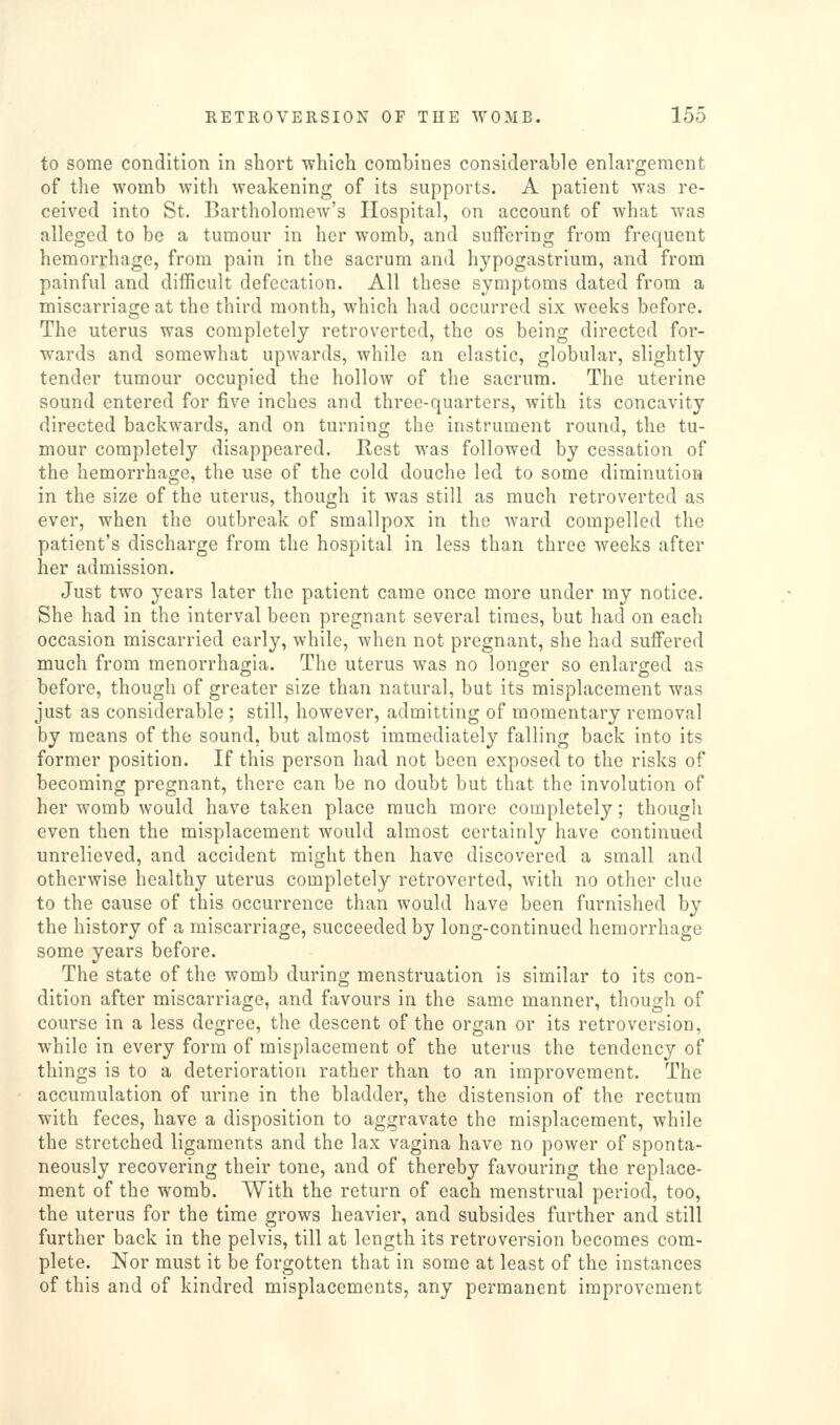to some condition in short ■which combines considerable enlargement of the womb with weakening of its supports. A patient was re- ceived into St. Bartholomew's Hospital, on account of what was alleged to be a tumour in her womb, and suffering from frequent hemorrhage, from pain in the sacrum and hypogastrium, and from painful and difficult defecation. All these symptoms dated from a miscarriage at the third month, which had occurred six weeks before. The uterus was completely retroverted, the os being directed for- wards and somewhat upwards, while an elastic, globular, slightly tender tumour occupied the hollow of the sacrum. The uterine sound entered for five inches and three-quarters, with its concavity directed backwards, and on turning the instrument round, the tu- mour completely disappeared. Rest was followed by cessation of the hemorrhage, the use of the cold douche led to some diminution in the size of the uterus, though it was still as much retroverted as ever, when the outbreak of smallpox in the ward compelled the patient's discharge from the hospital in less than three weeks after her admission. Just two years later the patient came once more under my notice. She had in the interval been pregnant several times, but had on each occasion miscarried early, while, when not pregnant, she had suffered much from monorrhagia. The uterus was no longer so enlarged as before, though of greater size than natural, but its misplacement was just as considerable ; still, however, admitting of momentary removal by means of the sound, but almost immediately falling back into its former position. If this person had not been exposed to the risks of becoming pregnant, there can be no doubt but that the involution of her womb would have taken place much more completely; thougli even then the misplacement would almost certainly have continued unrelieved, and accident might then have discovered a small and otherwise healthy uterus completely retroverted, with no other clue to the cause of this occurrence than would have been furnished by the history of a miscarriage, succeeded by long-continued hemorrhage some years before. The state of the womb during menstruation is similar to its con- dition after miscarriage, and favours in the same manner, though of course in a less degree, the descent of the organ or its retroversion, while in every form of misplacement of the uterus the tendency of things is to a deterioration rather than to an improvement. The accumulation of urine in the bladder, the distension of the rectum with feces, have a disposition to aggravate the misplacement, while the stretched ligaments and the lax vagina have no power of sponta- neously recovering their tone, and of thereby fiivouring the replace- ment of the womb. With the return of each menstrual period, too, the uterus for the time grows heavier, and subsides further and still further back in the pelvis, till at length its retroversion becomes com- plete. Nor must it be forgotten that in some at least of the instances of this and of kindred misplacements, any permanent improvement
