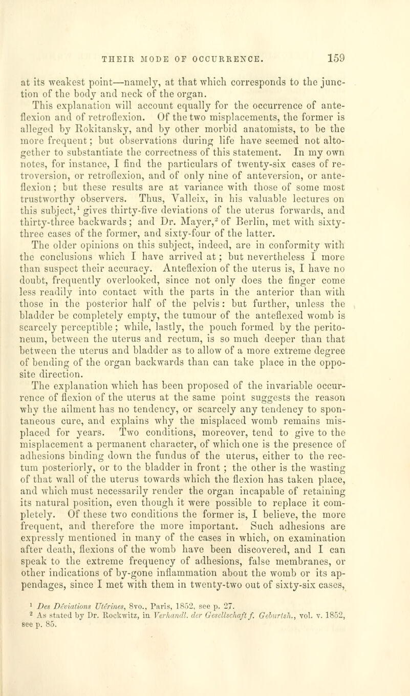 at its weakest point—namely, at that which corresponcls to the junc- tion of the body and neck of the organ. This explanation will account equally for the occurrence of ante- flexion and of retroflexion. Of the two misplacements, the former is alleged by Rokitansky, and by other morbid anatomists, to be the more frequent; but observations during life have seemed not alto- gether to substantiate the correctness of this statement. In my own notes, for instance, I find the particulars of twenty-six cases of re- troversion, or retroflexion, and of only nine of anteversion, or ante- flexion ; but these results are at variance with those of some most trustworthy observers. Thus, Valleix, in his valuable lectures on this subject,^ gives thirty-five deviations of the uterus forwards, and thirty-three backwards; and Dr. Mayer,^ of Berlin, met with sixty- three cases of the former, and sixty-four of the latter. The older opinions on this subject, indeed, are in conformity with the conclusions which I have arrived at; but nevertheless I more than suspect their accuracy. Anteflexion of the uterus is, I have no doubt, frequently overlooked, since not only does the finger come less readily into contact with the parts in the anterior than with those in the posterior half of the pelvis: but further, unless the bladder be completely empty, the tumour of the anteflexed womb is scarcely perceptible; while, lastly, the pouch formed by the perito- neum, between the uterus and rectum, is so much deeper than that between the uterus and bladder as to allow of a more extreme deg-ree of bending of the organ backwards than can take place in the oppo- site direction. The explanation which has been proposed of the invariable occur- rence of flexion of the uterus at the same point suggests the reason why the ailment has no tendency, or scarcely any tendency to spon- taneous cure, and explains why the misplaced womb remains mis- placed for years. Two conditions, moreover, tend to give to the misplacement a permanent character, of which one is the presence of adhesions binding down the fundus of the uterus, either to the rec- tum posteriorly, or to the bladder in front ; the other is the wasting of that wall of the uterus towards which the flexion has taken place, and which must necessarily render the organ incapable of retaining its natural position, even though it were possible to replace it com- pletely. Of these two conditions the former is, I believe, the more frequent, and therefore the more important. Such adhesions are expressly mentioned in many of the cases in which, on examination after death, flexions of the womb have been discovered, and I can speak to the extreme frequency of adhesions, false membranes, or other indications of by-gone inflammation about the womb or its ap- pendages, since I met with them in twenty-two out of sixty-six cases, ' Des Deviations Uterines, 8vo., Paris, 1852, see p. 2.7. 2 As stated by Dr. Rockwitz, in Verhandl. der Gesellschaft f. Gehurtsh., vol. v. 1852, see p. 85.