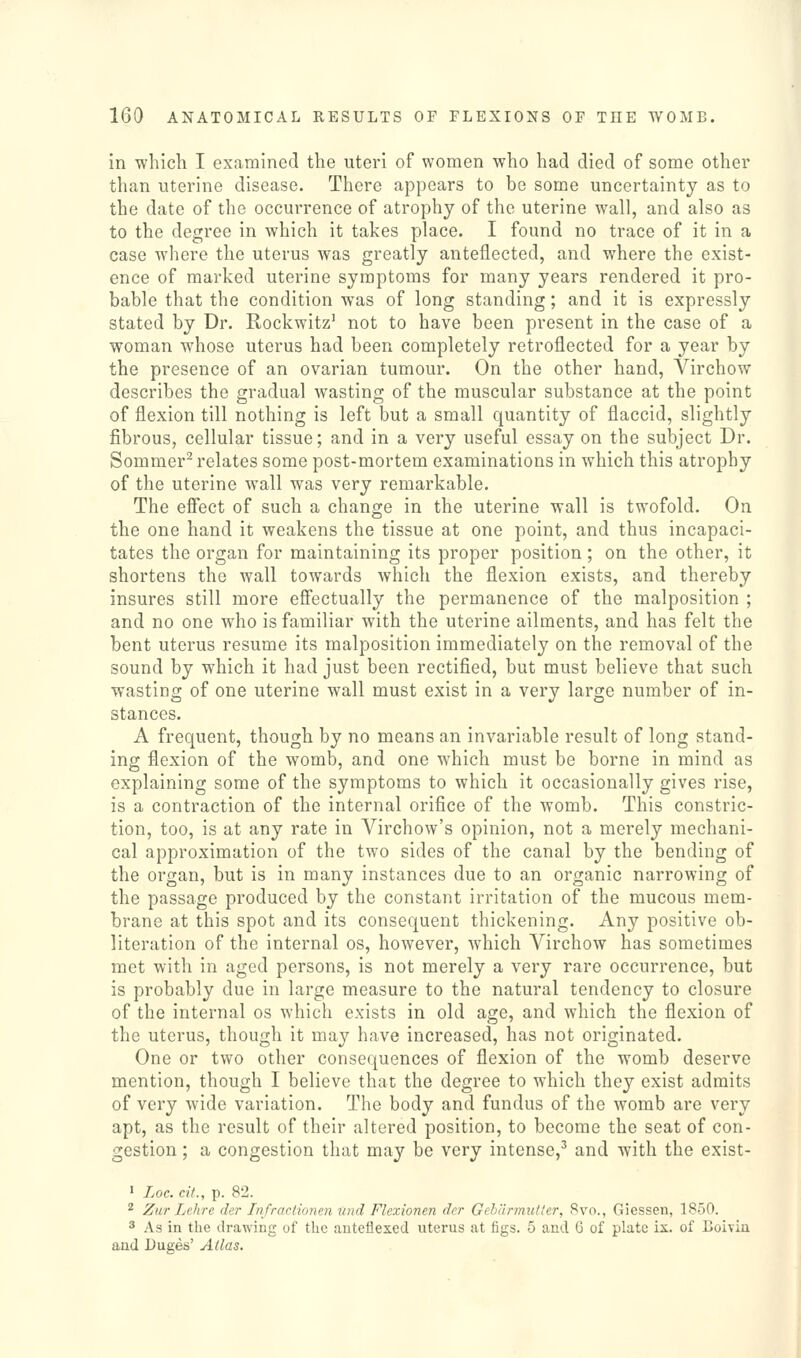 in which I examined the uteri of women who had died of some other than uterine disease. There appears to be some uncertainty as to the date of the occurrence of atrophy of the uterine wall, and also as to the degree in which it takes place. I found no trace of it in a case where the uterus was greatly anteflected, and where the exist- ence of marked uterine symptoms for many years rendered it pro- bable that the condition was of long standing; and it is expressly stated by Dr. Rockwitz' not to have been present in the case of a woman whose uterus had been completely retroflected for a year by the presence of an ovarian tumour. On the other hand, Virchow describes the gradual wasting of the muscular substance at the point of flexion till nothing is left but a small quantity of flaccid, slightly fibrous, cellular tissue; and in a very useful essay on the subject Dr. Sommer^ relates some post-mortem examinations in which this atrophy of the uterine wall was very remarkable. The efi'ect of such a change in the uterine wall is twofold. On the one hand it weakens the tissue at one point, and thus incapaci- tates the organ for maintaining its proper position ; on the other, it shortens the wall towards which the flexion exists, and thereby insures still more efiectually the permanence of the malposition ; and no one who is familiar with the uterine ailments, and has felt the bent uterus resume its malposition immediately on the removal of the sound by which it had just been rectified, but must believe that such wasting of one uterine wall must exist in a very large number of in- stances. A frequent, though by no means an invariable result of long stand- ing flexion of the womb, and one which must be borne in mind as explaining some of the symptoms to which it occasionally gives rise, is a contraction of the internal orifice of the womb. This constric- tion, too, is at any rate in Virchow's opinion, not a merely mechani- cal approximation of the two sides of the canal by the bending of the organ, but is in many instances due to an organic narrowing of the passage produced by the constant irritation of the mucous mem- brane at this spot and its consequent thickening. Any positive ob- literation of the internal os, however, which Virchow has sometimes met with in aged persons, is not merely a very rare occurrence, but is probably due in large measure to the natural tendency to closure of the internal os which exists in old age, and which the flexion of the uterus, though it may have increased, has not originated. One or two other consequences of flexion of the womb deserve mention, though I believe that the degree to which they exist admits of very wide variation. The body and fundus of the womb are very apt, as the result of their altered position, to become the seat of con- gestion ; a congestion that may be very intense,' and with the exist- ' Loc. ciL, p. 82. 2 Zur Lehre der Infrartionen I'nd Flcxionen der Gchilrmutter, 8vo., Giessen, 1850.  As in the drawing of the anteflexed uterus at figs. 5 and G of plate ix. of Coiviu and Duges' Alias.