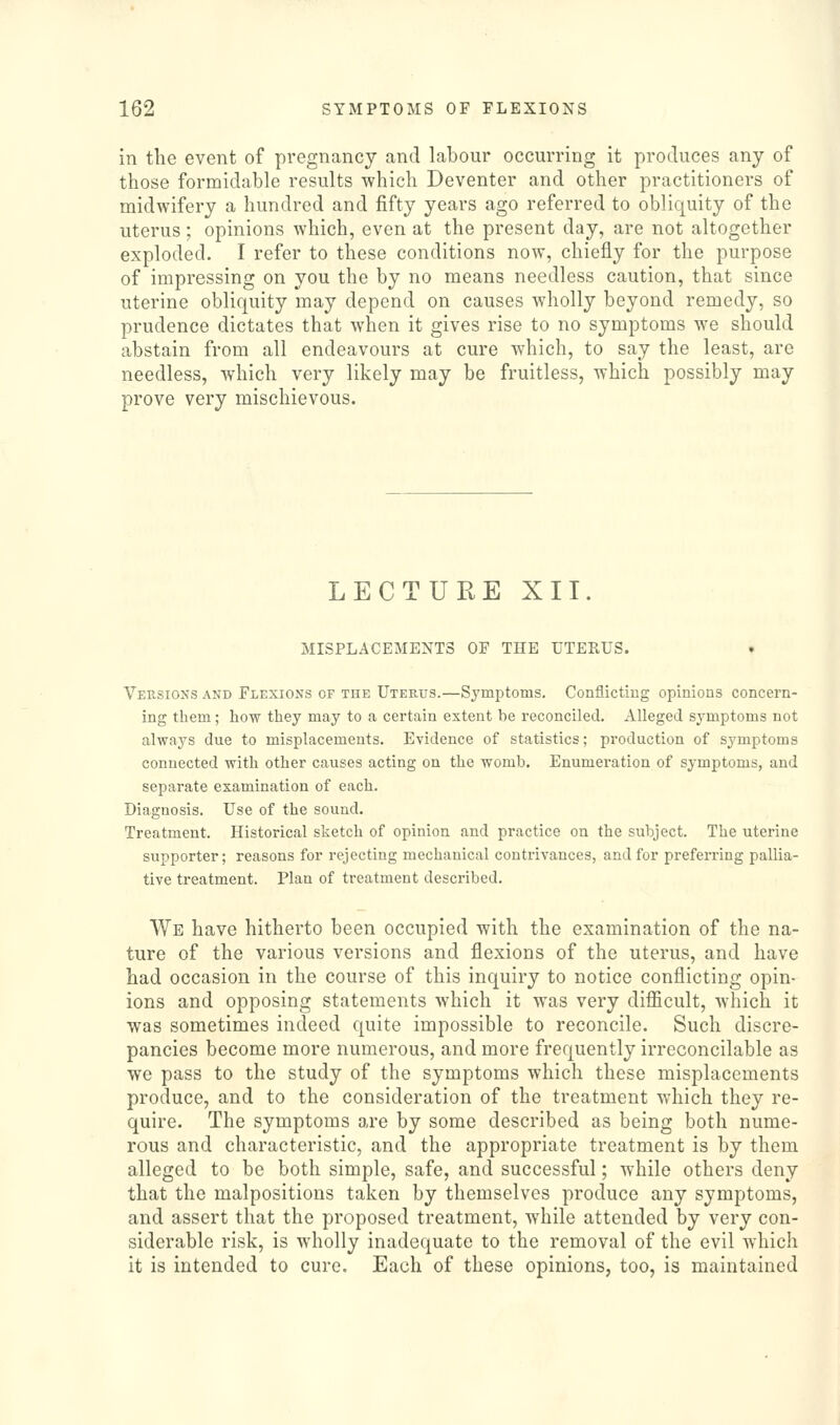 in the event of pregnancy and labour occurring it produces any of those formidable results which Deventer and other practitioners of midwifery a hundred and fifty years ago referred to obliquity of the uterus; opinions which, even at the present day, are not altogether exploded. I refer to these conditions now, chiefly for the purpose of impressing on you the by no means needless caution, that since uterine obliquity may depend on causes wholly beyond remedy, so prudence dictates that when it gives rise to no symptoms we should abstain from all endeavours at cure which, to say the least, are needless, which very likely may be fruitless, which possibly may prove very mischievous. LECTURE XII. MISPLACEMENTS OF THE UTERUS. • Versions and Flexions of the Uterus.—Symptoms. Conflicting opinions concern- ing them; how they may to a certain extent be reconciled. Alleged symptoms not always due to misplacements. Evidence of statistics; production of symptoms connected with other causes acting on the womb. Enumeration of symptoms, and separate examination of each. Diagnosis. Use of the sound. Treatment. Historical sketch of opinion and practice on the subject. The uterine supporter; reasons for rejecting mechanical contrivances, and for preferring pallia- tive treatment. Plan of treatment described. We have hitherto been occupied with the examination of the na- ture of the various versions and flexions of the uterus, and have had occasion in the course of this inquiry to notice conflicting opin- ions and opposing statements which it was very difficult, which it was sometimes indeed quite impossible to reconcile. Such discre- pancies become more numerous, and more frequently irreconcilable as we pass to the study of the symptoms which these misplacements produce, and to the consideration of the treatment which they re- quire. The symptoms are by some described as being both nume- rous and characteristic, and the appropriate treatment is by them alleged to be both simple, safe, and successful; while others deny that the malpositions taken by themselves produce any symptoms, and assert that the proposed treatment, while attended by very con- siderable risk, is wholly inadequate to the removal of the evil which it is intended to cure. Each of these opinions, too, is maintained