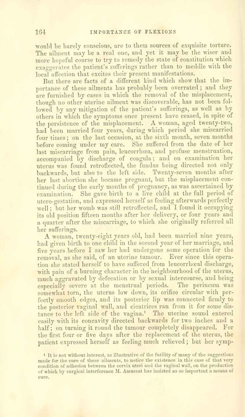 Avould be barely conscious, are to them sources of exquisite torture. The aihuent may be a real one, and yet it may be the wiser and more hopeful course to try to remedy the state of constitution which exan-fferates the patient's sufferings rather than to meddle with the local'^xffection that excites their present manifestations. But there are facts of a different kind which show that the im- portance of these ailments has probably been overrated ; and they are furnished by cases in which the removal of the misplacement, though no other uterine ailment was discoverable, has not been fol- lowed by any mitigation of the patient's sufferings, as well as by others in which the symptoms once present have ceased, in spite of the persistence of the misplacement. A woman, aged twenty-two, had been married four years, during which period she miscarried four times; on the last occasion, at the sixth month, seven months before coming under my care. She suffered from the date of her last miscarriage from pain, leucorrhcea, and profuse menstruation, accompanied by discharge of coagula; and on examination her uterus was found retroflected, the fundus being directed not only backwards, but also to the left side. Twenty-seven months after her last abortion she became pregnant, but the misplacement con- tinued during the early months of pregnancy, as was ascertained by examination. She gave birth to a live child at the full period of utero-gestation, and expressed herself as feeling afterwards perfectly well; but her womb was still retroflected, and I found it occupying its old position fifteen months after her delivery, or four years and a quarter after the miscarriage, to which she originally referred all her sufferings. A woman, twenty-eight years old, had been married nine years, had given birth to one child in the second year of her marriage, and five years before I saw her had undergone some operation for the removal, as she said, of an uterine tumour. Ever since this opera- tion she stated herself to have suffered from leucorrhoeal discharge, with pain of a burning character in the neighbourhood of the uterus, much aggravated by defecation or by sexual intercourse, and being especially severe at the menstrual periods. The perineum was somewhat torn, the uterus low down, its orifice circular with per- fectly smooth edges, and its posterior lip was connected firmly to the posterior vaginal wall, and cicatrices ran from it for some dis- tance to the left side of the vagina.^ The uterine sound entered easily- with its concavity directed backwards for two inches and a half; on turning it round the tumour completely disappeared. For the first four or five days after the replacement of the uterus, the patient expressed herself as feeling much relieved; but her symp- ' It is not without interest, as illustrative of the futility of many of the suggestions made for the cure of these ailments, to notice the existence in this case of that very condition of adhesion between the cervix uteri and the vaginal wall, on the production of which by surgical interference M. Amussat has insisted as so important a means of cure.