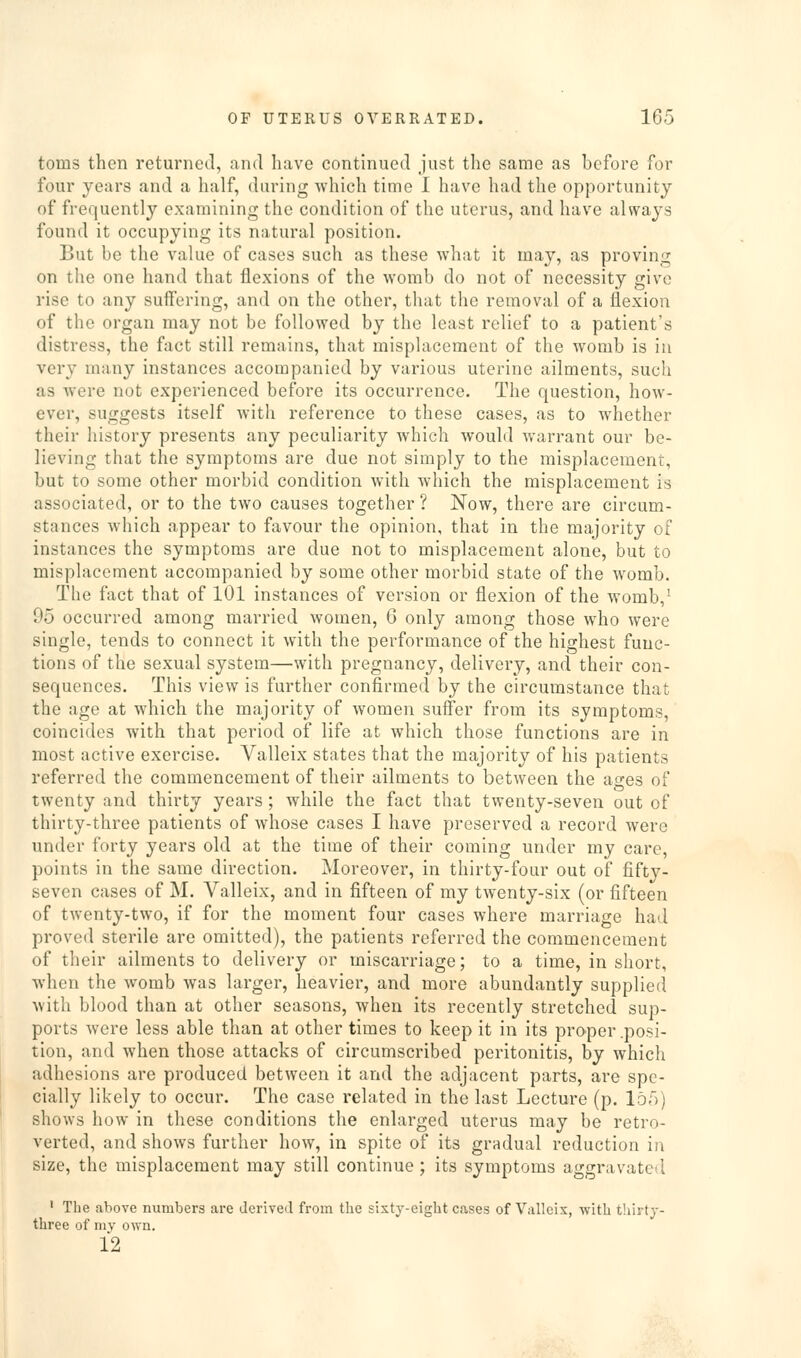 toms then returned, and have continued just the same as before for four years and a half, during -which time I have had the opportunity of frequently examining the condition of the uterus, and have always found it occupying its natural position. But be the value of cases such as these what it may, as proving on the one hand that flexions of the womb do not of necessity give rise to any suffering, and on the other, that the removal of a flexion of the organ may not be followed by the least relief to a patient's distress, the fact still remains, that misplacement of the womb is in very many instances accompanied by various uterine ailments, such as were not experienced before its occurrence. The question, how- ever, suggests itself with reference to these cases, as to whether their history presents any peculiarity which would warrant our be- lieving that the symptoms are due not simply to the misplacement, but to some other morbid condition with which the misplacement is associated, or to the two causes together ? Now, there are circum- stances which appear to favour the opinion, that in the majority of instances the symptoms are due not to misplacement alone, but to misplacement accompanied by some other morbid state of the womb. The fact that of 101 instances of version or flexion of the womb,' 95 occurred among married women, 6 only among those who were single, tends to connect it with the performance of the highest func- tions of the sexual system—with pregnancy, delivery, and their con- sequences. This view is further confirmed by the circumstance that the age at which the majority of women suffer from its symptoms, coincides with that period of life at which those functions are in most active exercise. Valleix states that the majority of his patients referred the commencement of their ailments to between the ao-es of twenty and thirty years ; while the fact that twenty-seven out of thirty-three patients of whose cases I have preserved a record were under forty years old at the time of their coming under my care, points in the same direction. Moreover, in thirty-four out of fifty- seven cases of M. Valleix, and in fifteen of my twenty-six (or fifteen of twenty-two, if for the moment four cases where marriage had proved sterile are omitted), the patients referred the commencement of their ailments to delivery or miscarriage; to a time, in short, when the womb was larger, heavier, and more abundantly supplied with blood than at other seasons, when its recently stretched sup- ports were less able than at other times to keep it in its proper .posi- tion, and when those attacks of circumscribed peritonitis, by which adhesions are produced between it and the adjacent parts, are spe- cially likely to occur. The case related in the last Lecture (p. 155) shows how in these conditions the enlarged uterus may be retro- verted, and shows further how, in spite of its gradual reduction in size, the misplacement may still continue; its symptoms aggravated ' The above numbers are derived from the sixty-eight cases of Valleix, with tliirty- three of my own. 12