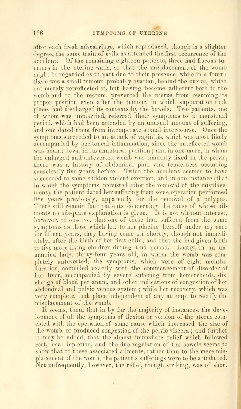 after each fresh miscarriage, which reproduced, though in a slighter degree, the same train of evils as attended the first occurrence of the accident. Of the remaining eighteen patients, three had fibrous tu- mours in the uterine walls, so that the misplacement of the womb might be regarded as in part due to their presence, while in a fourth there was a small tumour, probably ovarian, behind the uterus, which not merely retroflected it, but having become adherent both to the womb and to the rectum, prevented the uterus from resuming its proper position even after the tumour, in which suppuration took place, had discharged its contents by the bowels. Two patients, one of whom was unmarried, referred their symptoms to a menstrual period, which had been attended by an unusual amount of suffering, and one dated them from intemperate sexual intercourse. Once the symptoms succeeded to an attack of vaginitis, which was most likely accompanied by peritoneal inflammation, since the anteflected womb was bound down in its unnatural position ; and in one more, in whom the enlarged and anteverted womb was similarly fixed in the pelvis, there was a history of abdominal pain and tenderness occurring causelessly five years before. Twice the accident seemed to have succeeded to some sudden violent exertion, and in one instance (that in which the symptoms persisted after the removal of the misplace- ment), the patient dated her sufi'ering from some operation performed five years previously, apparently for the removal of a polypus. There still remain four patients concerning the cause of whose ail- ments no adequate explanation is given. It is not without interest, however, to observe, that one of these had suffered from the same symptoms as those which led to her placing herself under my care for fifteen years, they having come on shortly, though not immedi- ately, after the birth of her first child, and that she had given birth to five more living children during this period. Lastly, in an un- married lady, thirty-four years old, in whom the womb was com- pletely anteverted, the symptoms, which were of eight months' duration, coincided exactly with the commencement of disorder of her liver, accompanied by severe suffering from hemorrhoids, dis- charge of blood per anum, and other indications of congestion of her abdominal and pelvic venous system; while her recovery, which was very complete, took place independent of any attempt to rectify the misplacement of the womb. It seems, then, that in by far the majority of instances, the deve- lopment of all the symptoms of flexion or version of the uterus coin- cided with the operation of some cause which increased the size of the womb, or produced congestion of the pelvic viscera ; and further it may be added, that the almost immediate relief which followed rest, local depletion, and the due regulation of the bowels seems to show that to these associated ailments, rather than to the mere mis- placement of the womb, the patient's sufferings were to be attributed. Not unfrequently, however, the relief, though striking, was of short