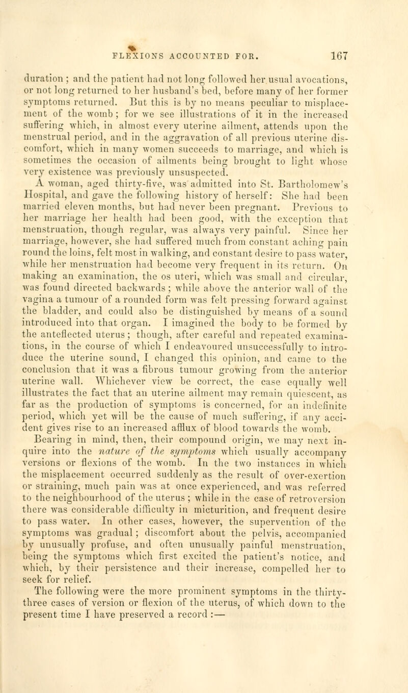 duration ; and the patient had not long followed her usual avocations, or not long returned to her husband's bed, before many of her former symptoms returned. But this is by no means peculiar to misplace- ment of the womb ; for we see illustrations of it in the increased suffering which, in almost every uterine ailment, attends upon the menstrual period, and in the aggravation of all previous uterine dis- comfort, wdiich in many women succeeds to marriage, and which is sometimes the occasion of ailments being brought to light whoso very existence was previously unsuspected. A woman, aged thirty-five, Avas admitted into St, Bartholomew's Hospital, and gave the following history of herself: She had been married eleven months, but had never been pregnant. Previous to her marriage her health had been good, with the exception that menstruation, though regular, was always very painful. Since her marriage, however, she had suffered much from constant aching pain round the loins, felt most in walking, and constant desire to pass water, while her menstruation had become very frequent in its return. On making an examination, the os uteri, which was small and circular, was found directed backwards; while above the anterior wall of the vagina a tumour of a rounded form was felt pressing forward against the bladder, and could also be distinguished by means of a sound introduced into that organ. I imagined the body to be formed by the anteflected uterus; though, after careful and repeated examina- tions, in the course of which I endeavoured unsuccessfully to intro- duce the uterine sound, I changed this opinion, and came to the conclusion that it Avas a fibrous tumour growing from the anterior uterine wall. Whichever view be correct, the case equally well illustrates the fact that an uterine ailment may remain quiescent, as far as the production of symptoms is concerned, for an indefinite period, which yet will be the cause of much suffering, if any acci- dent gives rise to an increased afflux of blood towards the womb. Bearing in mind, then, their compound origin, we may next in- quire into the nature of the symptoms which usually accompany versions or flexions of the womb. In the two instances in which the misplacement occurred suddenly as the result of over-exertion or straining, much pain was at once experienced, and was referred to the neighbourhood of the uterus ; while in the case of retroversion there was considerable difBculty in micturition, and frequent desire to pass water. In other cases, however, the supervention of the symptoms was gradual; discomfort about the pelvis, accompanied by unusually profuse, and often unusually painful menstruation, being the symptoms which first excited the patient's notice, and Avhich, by their persistence and their increase, compelled her to seek for relief. The following were the more prominent symptoms in the thirty- three cases of version or flexion of the uterus, of which down to the present time I have preserved a record :—