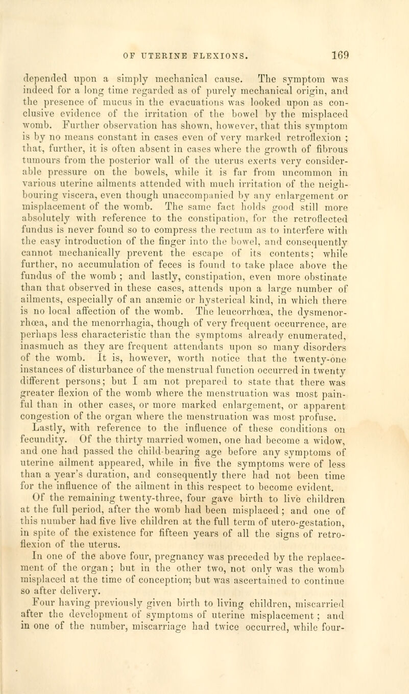depended upon a simply mechanical cause. The symptom was indeed for a long time regarded as of purely mechanical origin, and the presence of mucus in the evacuations was looked upon as con- clusive evidence of the irritation of the bowel by the misplaced womb. Further observation has shown, however, that this symptom is by no means constant in cases even of very marked retroflexion ; that, further, it is often absent in cases where the growth of fibrous tumours from the posterior wall of the uterus exerts very consider- able pressure on the bowels, while it is far from uncommon in various uterine ailments attended with much irritation of the neigh- bouring viscera, even though unaccompanied by any enlargement or misplacement of the womb. The same fact holds good still more absolutely with reference to the constipation, for the retroflected fundus is never found so to compress the rectum as to interfere with the easy introduction of the finger into the bowel, and consequently cannot mechanically prevent the escape of its contents; while further, no accumulation of feces is found to take place above the fundus of the womb ; and lastly, constipation, even more obstinate than that observed in these cases, attends upon a large number of ailments, especially of an ansemic or hysterical kind, in which there is no local affection of the womb. The leucorrhoea, the dysmenor- rhoea, and the menorrhagia, though of very frequent occurrence, are perhaps less characteristic than the symptoms already enumerated, inasmuch as they are frequent attendants upon so many disorders of the womb. It is, however, worth notice that the twenty-one instances of disturbance of the menstrual function occurred in twenty different persons; but I am not prepared to state that there was greater flexion of the womb where the menstruation was most pain- ful than in other cases, or more marked enlargement, or apparent congestion of the organ where the menstruation was most profuse. Lastly, with reference to the influence of these conditions on fecundity. Of the thirty married women, one had become a widow, and one had passed the child-bearing age before any symptoms of uterine ailment appeared, while in five the symptoms were of less than a year's duration, and consequently there had not been time for the influence of the ailment in this respect to become evident. Of the remaining twenty-three, four gave birth to live children at the full period, after the womb had been misplaced ; and one of this number had five live children at the full term of utero-gestation, in spite of the existence for fifteen years of all the signs of retro- flexion of the uterus. In one of the above four, pregnancy was preceded by the replace- ment of the organ ; but in the other two, not only was the womb misplaced at the time of conception; but was ascertained to continue so after delivery. Four having previously given birth to living children, miscarried after the development of symptoms of uterine misplacement; and in one of the number, miscarriage had twice occurred, while four-