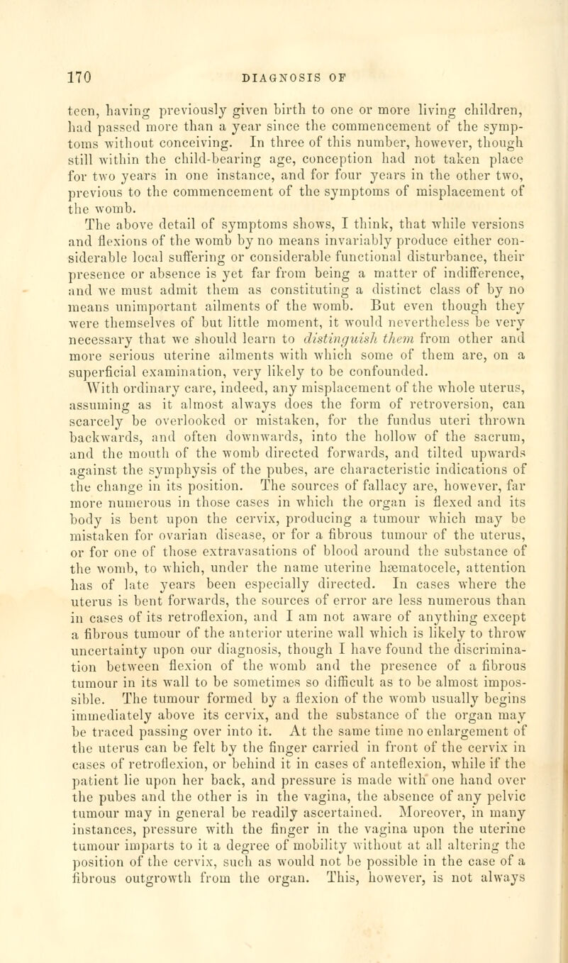 teen, having previously given birth to one or more living children, had passed more than a year since the commencement of the symp- toms without conceiving. In three of this number, however, though still within the child-bearing age, conception had not taken place for two years in one instance, and for four years in the other two, previous to the commencement of the symptoms of misplacement of the womb. The above detail of symptoms shows, I think, that while versions and flexions of the womb by no means invariably produce either con- siderable local suffering or considerable functional disturbance, their presence or absence is yet far from being a matter of indiiference, and we must admit them as constituting a distinct class of by no means unimportant ailments of the womb. But even though they were themselves of but little moment, it would nevertheless be very necessary that we should learn to distinguish them from other and more serious uterine ailments with which some of them are, on a superficial examination, very likely to be confounded. With ordinary care, indeed, any misplacement of the whole uterus, assuming as it almost always does the form of retroversion, can scarcely be overlooked or mistaken, for the fundus uteri thrown backwards, and often downwards, into the hollow of the sacrum, and the mouth of the womb directed forwards, and tilted upwards against the symphysis of the pubes, are characteristic indications of the change in its position. The sources of fallacy are, however, far more numerous in those cases in which the organ is flexed and its body is bent upon the cervix, producing a tumour which may be mistaken for ovarian disease, or for a fibrous tumour of the uterus, or for one of those extravasations of blood around the substance of the womb, to which, under the name uterine hsematocele, attention has of late years been especially directed. In cases where the uterus is bent forwards, the sources of error are less numerous than in cases of its retroflexion, and I am not aware of anything except a fibrous tumour of the anterior uterine wall which is likely to throw uncertainty upon our diagnosis, though I have found the discrimina- tion between flexion of the womb and the presence of a fibrous tumour in its wall to be sometimes so difficult as to be almost impos- sible. The tumour formed by a flexion of the womb usually begins immediately above its cervix, and the substance of the organ may be traced passing over into it. At the same time no enlargement of the uterus can be felt by the finger carried in front of the cervix in cases of retroflexion, or behind it in cases of anteflexion, while if the patient lie upon her back, and pressure is made with one hand over the pubes and the other is in the vagina, the absence of any pelvic tumour may in general be readily ascertained. Moreover, in many instances, pressure with the finger in the vagina upon the uterine tumour imparts to it a degree of mobility without at all altering the position of the cervix, such as would not be possible in the case of a fibrous outgrowth from the organ. This, however, is not always