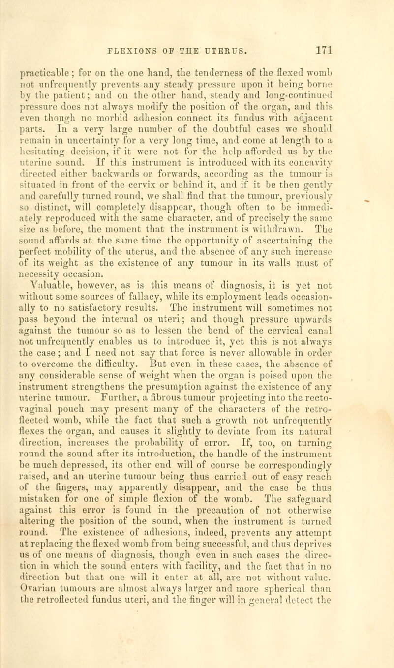 practicable; for on the one hand, the tenderness of the flexed womh not unfrequentlj prevents any steady pressure upon it being borne by the patient; and on the other hand, steady and long-continued pressure does not always modify the position of the organ, and this even though no morbid adhesion connect its fundus with adjacent parts. In a very large number of the doubtful cases we should remain in uncertainty for a very long time, and come at length to a hesitating decision, if it were not for the help afforded us by the uterine sound. If this instrument is introduced with its concavity directed either backwards or forwards, according as the tumour is situated in front of the cervix or behind it, and if it be then gently and carefully turned round, we shall find that the tumour, previously so distinct, will completely disappear, though often to bo immedi- ately reproduced with the same character, and of precisely the same size as before, the moment that the instrument is withdrawn. The sound affords at the same time the opportunity of ascertaining the perfect mobility of the uterus, and the absence of any such increase of its weight as the existence of any tumour in its walls must of necessity occasion. Valuable, however, as is this means of diagnosis, it is yet not without some sources of fallacy, while its employment leads occasion- ally to no satisfactory results. The instrument will sometimes not pass beyond the internal os uteri; and though pressure upwards against the tumour so as to lessen the bend of the cervical canal not unfrequently enables us to introduce it, yet this is not always the case; and I need not say that force is never allowable in order to overcome the difficulty. But even in these cases, the absence of any considerable sense of weight when the organ is poised upon the instrument strengthens the presumption against the existence of any uterine tumour. Further, a fibrous tumour projecting into the recto- vaginal pouch may present many of the characters of the retro- fleeted womb, while the fact that such a growth not unfrequently flexes the organ, and causes it slightly to deviate from its natural direction, increases the probability of error. If, too, on turning round the sound after its introduction, the handle of the instrument be much depressed, its other end will of course be correspondingly raised, and an uterine tumour being thus carried out of easy reach of the fingers, may apparently disappear, and the case be thus mistaken for one of simple flexion of the womb. The safeguard against this error is found in the precaution of not otherwise altering the position of the sound, when the instrument is turned round. The existence of adhesions, indeed, prevents any attempt at replacing the flexed womb from being successful, and thus deprives us of one means of diagnosis, though even in such cases the direc- tion in which the sound enters with facility, and the fact that in no direction but that one will it enter at all, are not without value. Ovarian tumours are almost always larger and more spherical than the retroflected fundus uteri, and the finger will in general detect the