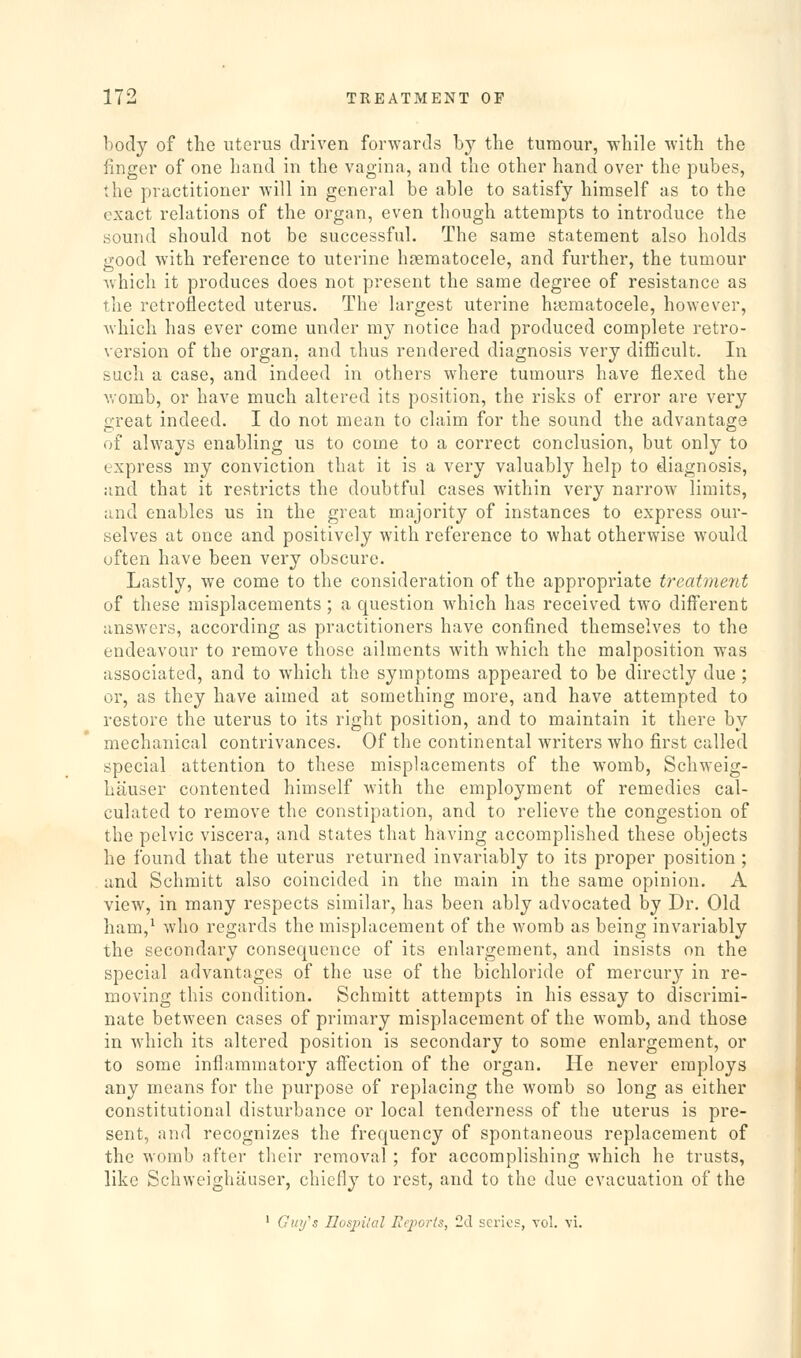 body of the ntci'us driven forwards by tlie tumour, while with the finger of one hand in the vagina, and the other hand over the pubes, the practitioner will in general be able to satisfy himself as to the exact relations of the organ, even though attempts to introduce the sound should not be successful. The same statement also holds good with reference to uterine hgematocele, and further, the tumour Avhich it produces does not present the same degree of resistance as the retroflected uterus. The largest uterine hgematocele, however, which has ever come under my notice had produced complete retro- version of the organ, and thus rendered diagnosis very difficult. In such a case, and indeed in others where tumours have flexed the vromb, or have much altered its position, the risks of error are very great indeed. I do not mean to claim for the sound the advantage of always enabling us to come to a correct conclusion, but only to express my conviction that it is a very valuably help to diagnosis, and that it restricts the doubtful cases within very narrow limits, and enables us in the great majority of instances to express our- selves at once and positively with reference to what otherwise would often have been very obscure. Lastly, we come to the consideration of the appropriate treatment of these misplacements; a question which has received two different answers, according as practitioners have confined themselves to the endeavour to remove those ailments with which the malposition was associated, and to which the symptoms appeared to be directly due ; or, as they have aimed at something more, and have attempted to restore the uterus to its right position, and to maintain it there by mechanical contrivances. Of the continental writers who first called special attention to these misplacements of the womb, Schweig- hauser contented himself with the employment of remedies cal- culated to remove the constipation, and to relieve the congestion of the pelvic viscera, and states that having accomplished these objects he found that the uterus returned invariably to its proper position ; and Schmitt also coincided in the main in the same opinion. A view, in many respects similar, has been ably advocated by Dr. Old ham,^ who regards the misplacement of the womb as being invariably the secondary consequence of its enlargement, and insists on the special advantages of the use of the bichloride of mercury in re- moving this condition. Schmitt attempts in his essay to discrimi- nate between cases of primary misplacement of the womb, and those in which its altered position is secondary to some enlargement, or to some inflammatory aifection of the organ. He never employs any means for the purpose of replacing the womb so long as either constitutional disturbance or local tenderness of the uterus is pre- sent, and recognizes the frequency of spontaneous replacement of the womb after their removal; for accomplishing which he trusts, like Schweighauser, chiefly to rest, and to the due evacuation of the ' Guy's Ilospilal Reports, 2(.l series, vol. vi.