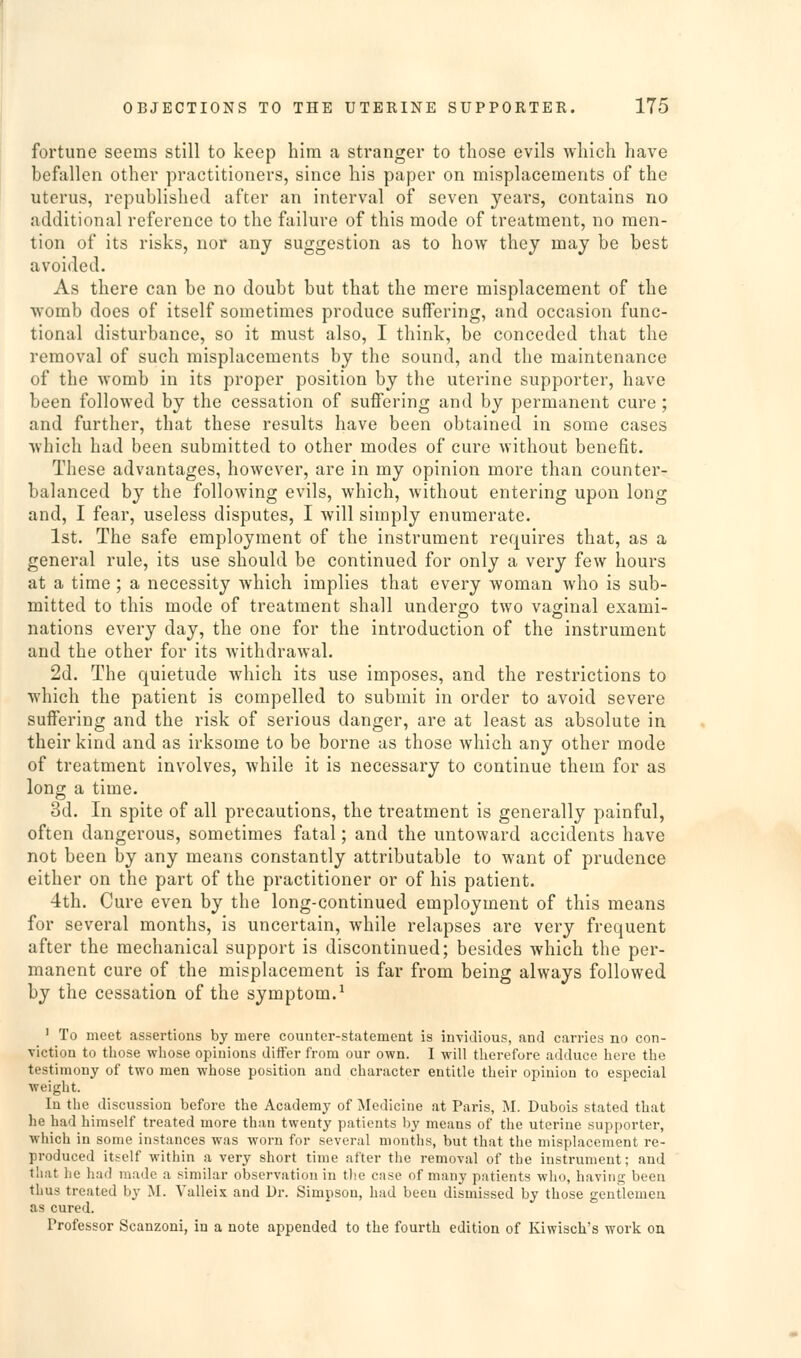 fortune seems still to keep him a stranger to those evils which have befallen other practitioners, since his paper on misplacements of the uterus, republished after an interval of seven years, contains no additional reference to the failure of this mode of treatment, no men- tion of its risks, nor any suggestion as to how they may be best avoided. As there can be no doubt but that the mere misplacement of the womb does of itself sometimes produce suffering, and occasion func- tional disturbance, so it must also, I think, be conceded that the removal of such misplacements by the sound, and the maintenance of the womb in its proper position by the uterine supporter, have been followed by the cessation of suffering and by permanent cure; and further, that these results have been obtained in some cases wliich had been submitted to other modes of cure without benefit. These advantages, however, are in my opinion more than counter- balanced by the following evils, which, without entering upon long and, I fear, useless disputes, I will simply enumerate. 1st. The safe employment of the instrument requires that, as a general rule, its use should be continued for only a very few hours at a time; a necessity which implies that every woman who is sub- mitted to this mode of treatment shall undergo two vaginal exami- nations every day, the one for the introduction of the instrument and the other for its withdrawal. 2d. The quietude which its use imposes, and the restrictions to which the patient is compelled to submit in order to avoid severe suffering and the risk of serious danger, are at least as absolute in their kind and as irksome to be borne as those which any other mode of treatment involves, while it is necessary to continue them for as long a time. 3d. In spite of all precautions, the treatment is generally painful, often dangerous, sometimes fatal; and the untoward accidents have not been by any means constantly attributable to want of prudence either on the part of the practitioner or of his patient. 4th. Cure even by the long-continued employment of this means for several months, is uncertain, while relapses are very frequent after the mechanical support is discontinued; besides which the per- manent cure of the misplacement is far from being always followed by the cessation of the symptom.^ ' To meet assertions by mere counter-statement is invidious, and carries no con- viction to those whose opinions diSer from our own. I will therefore adduce here the testimony of two men whose position and character entitle their opinion to especial weight. In the discussion before the Academy of Medicine at Paris, M. Dubois stated that he had himself treated more than twenty patients by means of the uterine supporter, which in some instances was worn for several mouths, but that the misplacement re- produced itself within a very short time after the removal of the instrument; and that he had made a similar observation in the case of many patients who, having been thus treated by M. Valleix and Dr. Simpson, had been dismissed by those gentlemen as cured. Professor Scanzoni, in a note appended to the fourth edition of Kiwisch's worlc on