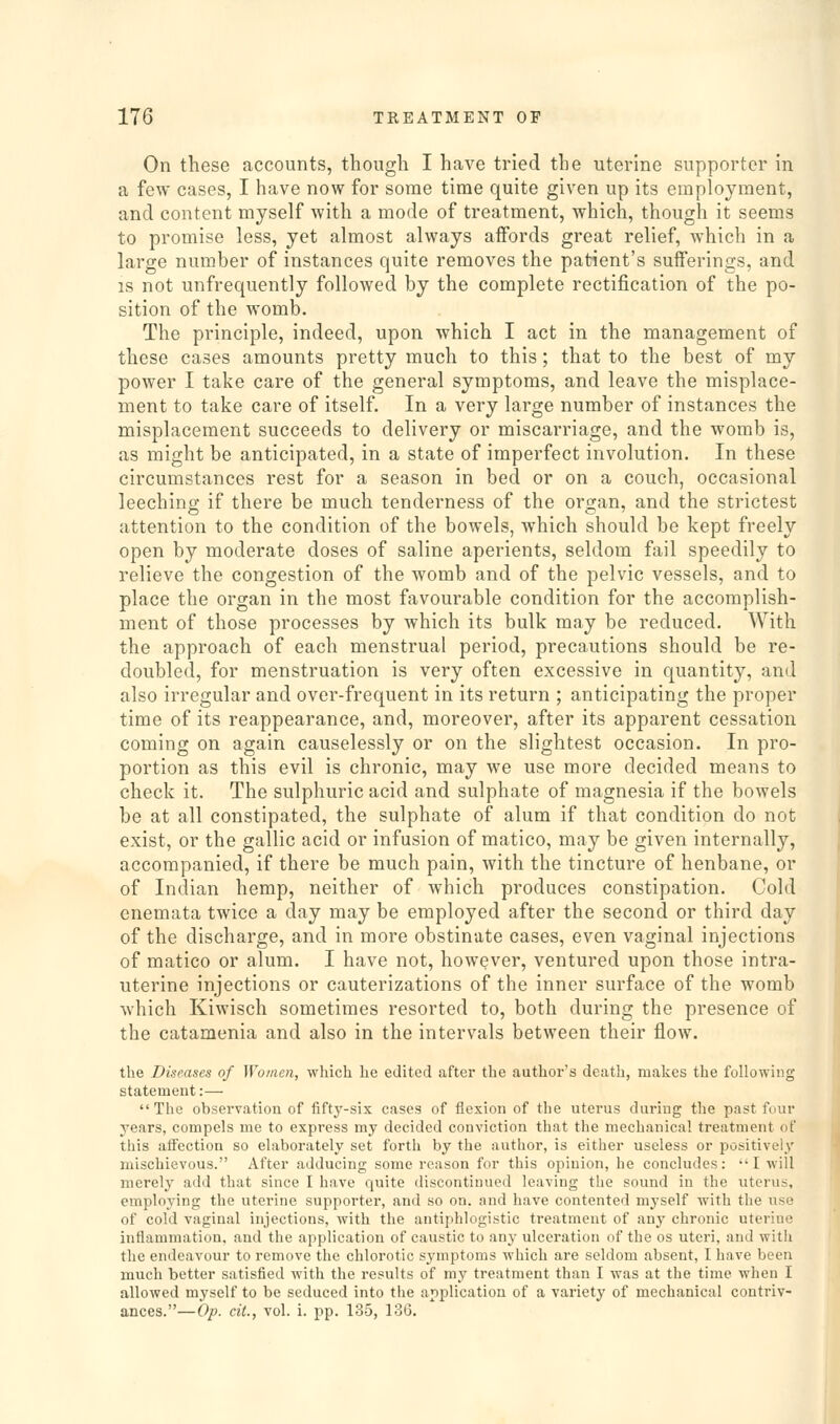 On these accounts, though I have tried the uterine supporter in a few cases, I have now for some time quite given up its employment, and content myself with a mode of treatment, which, though it seems to promise less, yet almost always affords great relief, which in a large number of instances quite removes the patient's sufferings, and IS not unfrequently followed by the complete rectification of the po- sition of the womb. The principle, indeed, upon which I act in the management of these cases amounts pretty much to this; that to the best of my power I take care of the general symptoms, and leave the misplace- ment to take care of itself. In a very large number of instances the misplacement succeeds to delivery or miscarriage, and the womb is, as might be anticipated, in a state of imperfect involution. In these circumstances rest for a season in bed or on a couch, occasional leeching if there be much tenderness of the organ, and the strictest attention to the condition of the bowels, which should be kept freely open by moderate doses of saline aperients, seldom fail speedily to relieve the congestion of the womb and of the pelvic vessels, and to place the organ in the most favourable condition for the accomplish- ment of those processes by which its bulk may be reduced. With the approach of each menstrual period, precautions should be re- doubled, for menstruation is very often excessive in quantity, and also irregular and over-frequent in its return ; anticipating the proper time of its reappearance, and, moreover, after its apparent cessation coming on again causelessly or on the slightest occasion. In pro- portion as this evil is chronic, may we use more decided means to check it. The sulphuric acid and sulphate of magnesia if the bowels be at all constipated, the sulphate of alum if that condition do not exist, or the gallic acid or infusion of matico, may be given internally, accompanied, if there be much pain, with the tincture of henbane, or of Indian hemp, neither of which produces constipation. Cold enemata twice a day may be employed after the second or third day of the discharge, and in more obstinate cases, even vaginal injections of matico or alum. I have not, however, ventured upon those intra- uterine injections or cauterizations of the inner surface of the womb which Kiwisch sometimes resorted to, both during the presence of the catamenia and also in the intervals between their flow. the Diseases of Women, which he edited after the author's death, makes the following statemeut:—  The observation of fifty-six cases of flexion of tlie uterus during the past four years, compels me to express my decided conviction that the mechanical treatment of this affection so elaborately set forth by the author, is either useless or positively mischievous. After adducing some reason for this opinion, he concludes: I will merely add that since I have quite discontinued leaving the sound in the uterus, employing the uterine supporter, and so on. and have contented myself with the use of cold vaginal injections, with the antiphlogistic treatment of any chronic uterine inflammation, and the application of caustic to any ulceration of the os uteri, and with the endeavour to remove the chlorotic symptoms which are seldom absent, I have been much better satisfied with the results of my treatment than I was at the time when I allowed myself to be seduced into the application of a variety of mechanical contriv- ances.—Op. ciL, vol. i. pp. 135, 136.