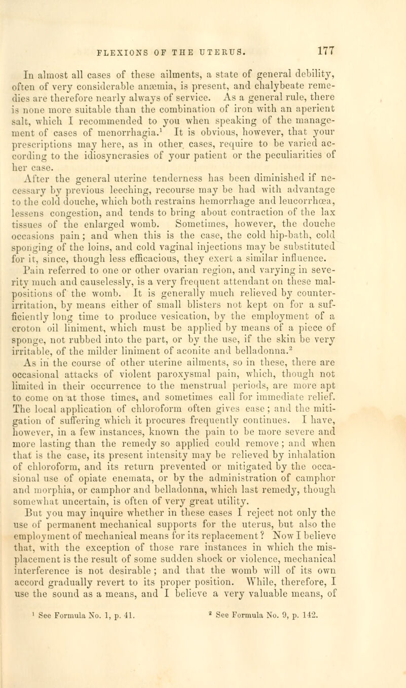 In almost all cases of these ailments, a state of general debility, often of very considerable anajmia, is present, and chalybeate reme- dies are therefore nearly always of service. As a general rule, there is none more suitable than the combination of iron with an aperient salt, which I recommended to you when speaking of the manage- ment of cases of menorrhagia.^ It is obvious, however, that your prescriptions may here, as in other, cases, require to be varied ac- cording to the idiosyncrasies of your patient or the peculiarities of her case. After the general uterine tenderness has been diminished if ne- cessary by previous leeching, recourse may be had with advantage to the cold douche, which both restrains hemorrhage and leucorrhoea, lessens congestion, and tends to bring about contraction of the lax tissues of the enlarged womb. Sometimes, however, the douche occasions pain; and when this is the case, the cold hip-bath, cold sponging of the loins, and cold vaginal injections may be substituted for it, since, though less efficacious, they exert a similar influence. Pain referred to one or other ovarian region, and varying in seve- rity much and causelessly, is a very frequent attendant on these mal- positions of the womb. It is generally much relieved by counter- irritation, by means either of small blisters not kept on for a suf- ficiently long time to produce vesication, by the employment of a croton oil liniment, which must be applied by means of a piece of sponge, not rubbed into the part, or by the use, if the skin be very irritable, of the milder liniment of aconite and belladonna.^ As in the course of other uterine ailments, so in these, there are occasional attacks of violent paroxysmal pain, which, though not limited in their occurrence to the menstrual periods, are more apt to come on at those times, and sometimes call for immediate relief. The local application of chloroform often gives ease; and the miti- gation of suffering which it procures frequently continues. I have, however, in a few instances, known the pain to be more severe and more lasting than the remedy so applied could remove ; and when that is the case, its present intensity may be relieved by inhalation of chloroform, and its return prevented or mitigated by the occa- sional use of opiate enemata, or by the administration of camphor and morphia, or camphor and belladonna, which last remedy, though somewhat uncertain, is often of very great utility. But you may inquire whether in these cases I reject not only the use of permanent mechanical supports for the uterus, but also the employment of mechanical means for its replacement ? Now I believe that, with the exception of those rare instances in which the mis- placement is the result of some sudden shock or violence, mechanical interference is not desirable ; and that the womb will of its own accord gradually revert to its proper position. While, therefore, I use the sound as a means, and I believe a very valuable means, of ' See Formula No. 1, p. 41. ' See Formula No. 9, p. 142.
