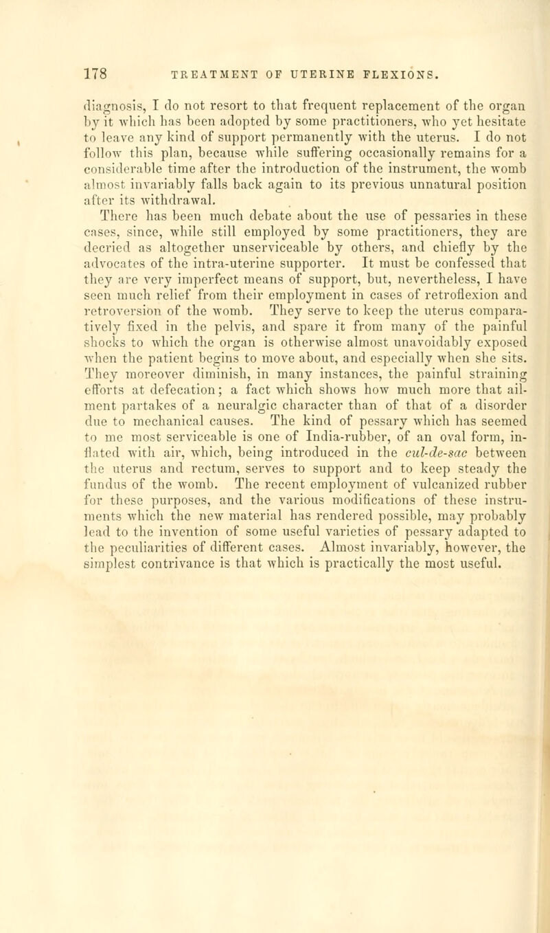 diagnosis, I do not resort to that frequent replacement of the organ by it which has been adopted by some practitioners, who yet hesitate to leave any kind of support permanently with the uterus. I do not follow this plan, because while suffering occasionally remains for a considerable time after the introduction of the instrument, the womb almost invariably falls back again to its previous unnatural position after its withdrawal. There has been much debate about the use of pessaries in these cases, since, while still employed by some practitioners, they are decried as altogether unserviceable by others, and chiefly by the advocates of the intra-uterine supporter. It must be confessed that they are very imperfect means of support, but, nevertheless, I have seen much relief from their employment in cases of retroflexion and retroversion of the womb. They serve to keep the uterus compara- tively fixed in the pelvis, and spare it from many of the painful shocks to which the organ is otherwise almost unavoidably exposed when the patient begins to move about, and especially when she sits. They moreover diminish, in many instances, the painful straining eff'orts at defecation; a fact which shows how much more that ail- ment partakes of a neuralgic character than of that of a disorder due to mechanical causes. The kind of pessary which has seemed to me most serviceable is one of India-rubber, of an oval form, in- flated with air, which, being introduced in the cul-de-sac between the uterus and rectum, serves to support and to keep steady the fundus of the womb. The recent employment of vulcanized rubber for these purposes, and the various modifications of these instru- ments which the new material has rendered possible, may probably lead to the invention of some useful varieties of pessary adapted to the peculiarities of different cases. Almost invariably, however, the simplest contrivance is that which is practically the most useful.