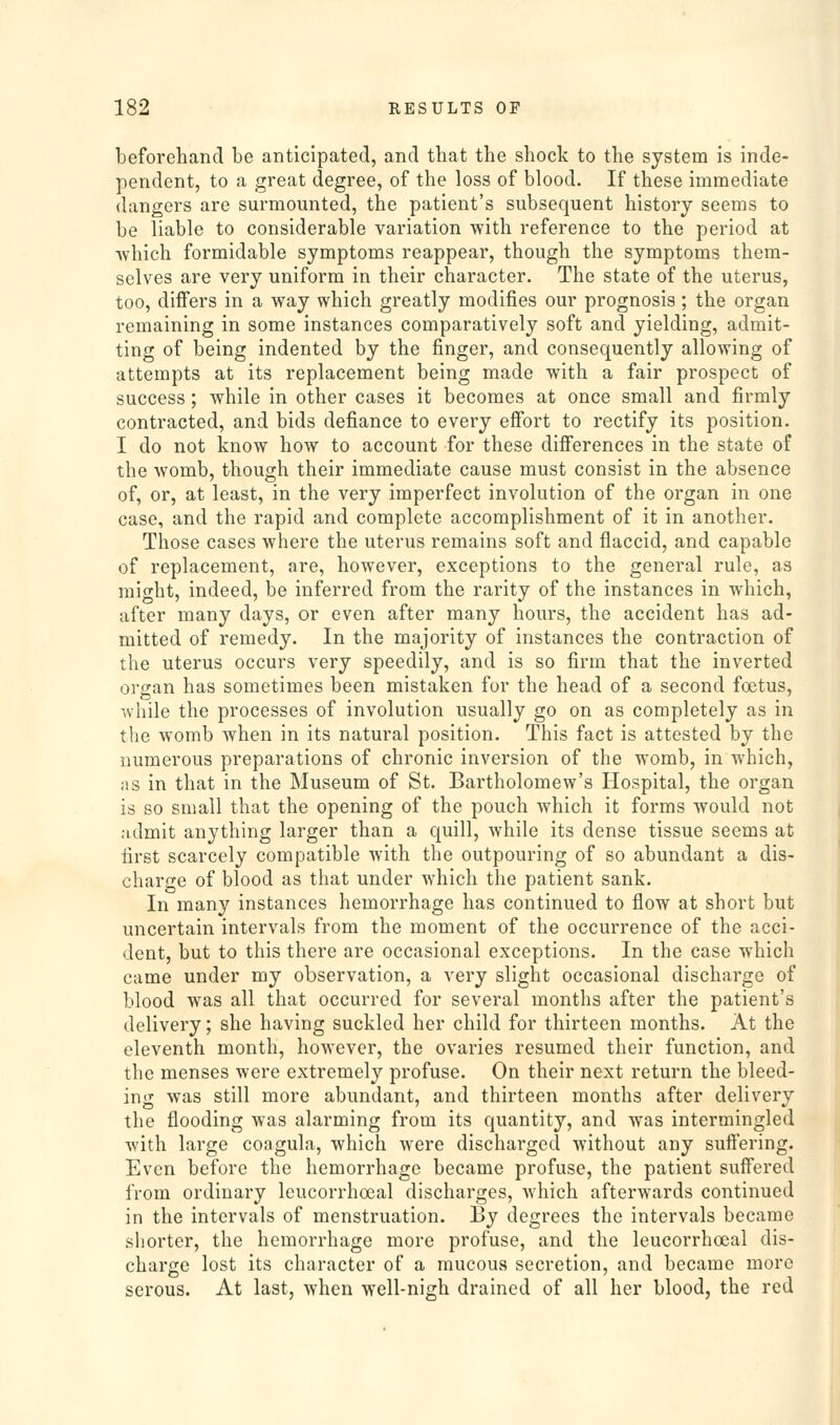 beforehand be anticipated, and that the shock to the system is inde- pendent, to a great degree, of the loss of blood. If these immediate dangers are surmounted, the patient's subsequent history seems to be liable to considerable variation with reference to the period at which formidable symptoms reappear, though the symptoms them- selves are very uniform in their character. The state of the uterus, too, differs in a way which greatly modifies our prognosis ; the organ remaining in some instances comparatively soft and yielding, admit- ting of being indented by the finger, and consequently allowing of attempts at its replacement being made with a fair prospect of success; while in other cases it becomes at once small and firmly contracted, and bids defiance to every effort to rectify its position. I do not know how to account for these difi'erences in the state of the womb, though their immediate cause must consist in the absence of, or, at least, in the very imperfect involution of the organ in one case, and the rapid and complete accomplishment of it in another. Those cases where the uterus remains soft and flaccid, and capable of replacement, are, however, exceptions to the general rule, as raio^ht, indeed, be inferred from the rarity of the instances in which, after many days, or even after many hours, the accident has ad- mitted of remedy. In the majority of instances the contraction of the uterus occurs very speedily, and is so firm that the inverted organ has sometimes been mistaken for the head of a second foetus, while the processes of involution usually go on as completely as in the womb when in its natural position. This fact is attested by the numerous preparations of chronic inversion of the womb, in which, as in that in the Museum of St. Bartholomew's Hospital, the organ is so small that the opening of the pouch which it forms would not admit anything larger than a quill, while its dense tissue seems at first scarcely compatible with the outpouring of so abundant a dis- charge of blood as that under which the patient sank. In many instances hemorrhage has continued to flow at short but uncertain intervals from the moment of the occurrence of the acci- dent, but to this there are occasional exceptions. In the case which came under my observation, a very slight occasional discharge of blood was all that occurred for several months after the patient's delivery; she having suckled her child for thirteen months. At the eleventh month, however, the ovaries resumed their function, and the menses were extremely profuse. On their next return the bleed- ing was still more abundant, and thirteen months after delivery the flooding was alarming from its quantity, and was intermingled with large coagula, which were discharged without any suff'ering. Even before the hemorrhage became profuse, the patient suffered from ordinary leucorrhoeal discharges, which afterwards continued in the intervals of menstruation. By degrees the intervals became shorter, the hemorrhage more profuse, and the leucorrhoeal dis- charge lost its character of a mucous secretion, and became more serous. At last, when well-nigh drained of all her blood, the red
