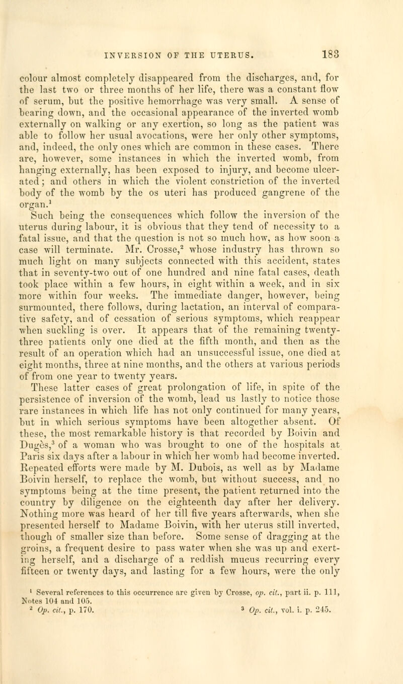 colour almost completely disappeared from the discharges, and, for the last two or three months of her life, there was a constant flow of serum, but the positive hemorrhage was very small. A sense of bearing down, and the occasional appearance of the inverted womb externally on walking or any exertion, so long as the patient was able to follow her usual avocations, were her only other symptoms, and, indeed, the only ones which are common in these cases. There are, however, some instances in which the inverted womb, from hanging externally, has been exposed to injury, and become ulcer- ated ; and others in which the violent constriction of the inverted body of the womb by the os uteri has produced gangrene of the organ.' Such being the consequences which follow the inversion of the uterus during labour, it is obvious that they tend of necessity to a fatal issue, and that the question is not so much how, as how soon a case will terminate. Mr. Crosse,^ whose industry has thrown so much light on many subjects connected with this accident, states that in seventy-two out of one hundred and nine fatal cases, death took place within a few hours, in eight within a week, and in six more within four weeks. The immediate danger, however, being surmounted, there follows, during lactation, an interval of compara- tive safety, and of cessation of serious symptoms, which reappear when suckling is over. It appears that of the remaining twenty- three patients only one died at the fifth month, and then as the result of an operation which had an unsuccessful issue, one died at eight months, three at nine months, and the others at various periods of from one year to twenty years. These latter cases of great prolongation of life, in spite of the persistence of inversion of the womb, lead us lastly to notice those rare instances in which life has not only continued for many years, but in which serious symptoms have been altogether absent. Of these, the most remarkable history is that recorded by Boivin and Dug^s,^ of a woman who was brought to one of the hospitals at Paris six days after a labour in which her womb had become inverted. Repeated efforts were made by M. Dubois, as well as by Madame Boivin herself, to replace the womb, but without success, and no symptoms being at the time present, the patient returned into the country by diligence on the eighteenth day after her delivery. Nothing more was heard of her till five years afterwards, when she presented herself to Madame Boivin, with her uterus still inverted, though of smaller size than before. Some sense of dragging at the groins, a frequent desire to pass water when she was up and exert- ing herself, and a discharge of a reddish mucus recurring every fifteen or twenty days, and lasting for a few hours, were the only ' Several references to this occurrence arc given by Crosse, op. cil., part ii. p. Ill, Notes 104 and 105. 2 Op. ciL, p. 170. 3 Op. cil., vol. i. p. 245.