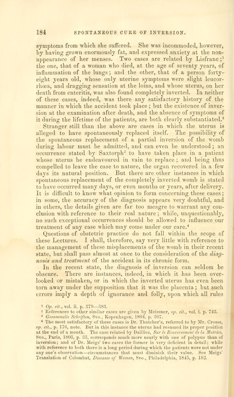 symptoms from which she suffered. She was incommoded, however, by having grown enormously fat, and expressed anxiety at the non- appearance of her menses. Two cases are related by Lisfranc ;^ the one, that of a woman who died, at the age of seventy years, of inflammation of the lungs ; and the other, that of a person forty- eight years old, whose only uterine symptoms were slight leucor- rhoea, and dragging sensation at the loins, and whose uterus, on her death from enteritis, was also found completely inverted. In neither of these cases, indeed, was there any satisfactory history of the manner in which the accident took place ; but the existence of inver- sion at the examination after death, and the absence of symptoms of it during the lifetime of the patients, are both clearly substantiated.^ Stranger still than the above are cases in which the uterus is alleged to have spontaneously replaced itself. The possibility of the spontaneous replacement of a partial inversion of the womb during labour must be admitted, and can even be understood; an occurrence stated by Saxtorph^ to have taken place in a patient whose uterus he endeavoured in vain to replace ; and being thus compelled to leave the case to nature, the organ recovered in a few days its natural position. But there are other instances in which spontaneous replacement of the completely inverted womb is stated to have occurred many days, or even months or years, after delivery. It is difficult to know what opinion to form concerning these cases; in some, the accuracy of the diagnosis appears very doubtful, and in others, the details given are far too meagre to warrant any con- clusion with reference to their real nature; while, unquestionably, no such exceptional occurrences should be allowed to influence our treatment of any case which may come under our care.^ Questions of obstetric practice do not fall within the scope of these Lectures. I shall, therefore, say very little with reference to the management of these misplacements of the womb in their recent state, but shall pass almost at once to the consideration of the diag- nosis and treatment of the accident in its chronic form. In the recent state, the diagnosis of inversion can seldom be obscure. There are instances, indeed, in which it has been over- looked or mistaken, or in which the inverted uterus has even been torn away under the supposition that it was the placenta; but such errors imply a depth of ignorance and folly, upon which all rules ' Op. cif., vol. ii. p. 379—383. ^ References to other similar cases are given by jMeissner, op. ciL, vol. i. p. 743. * Gesammeltc Schriften, 8vo., Kopenhagen, 1804, p. 307. * The most satisfactory of these cases is Ur. Thatcher's, referred to by Mr. Crosse, op. ciL, p. 176, note. But in this instance the uterus had resumed its proper position at the end of a month. The case related by Dailliez, Sur le Renversernent de la Matrice, 8vo., Paris, 1803, p. 33, corresponds much more nearly with one of polypus than of inversion; and of Dr. Meigs' two cases the former is very deficient in detail; while with reference to both there is a long period during which the patients were not under .any one's observation—circumstances that must diminish their value. See Meigs' Translation of Colombat, Dineases of Womeri, 8vo., Philadelphia, 1845, p. 182.