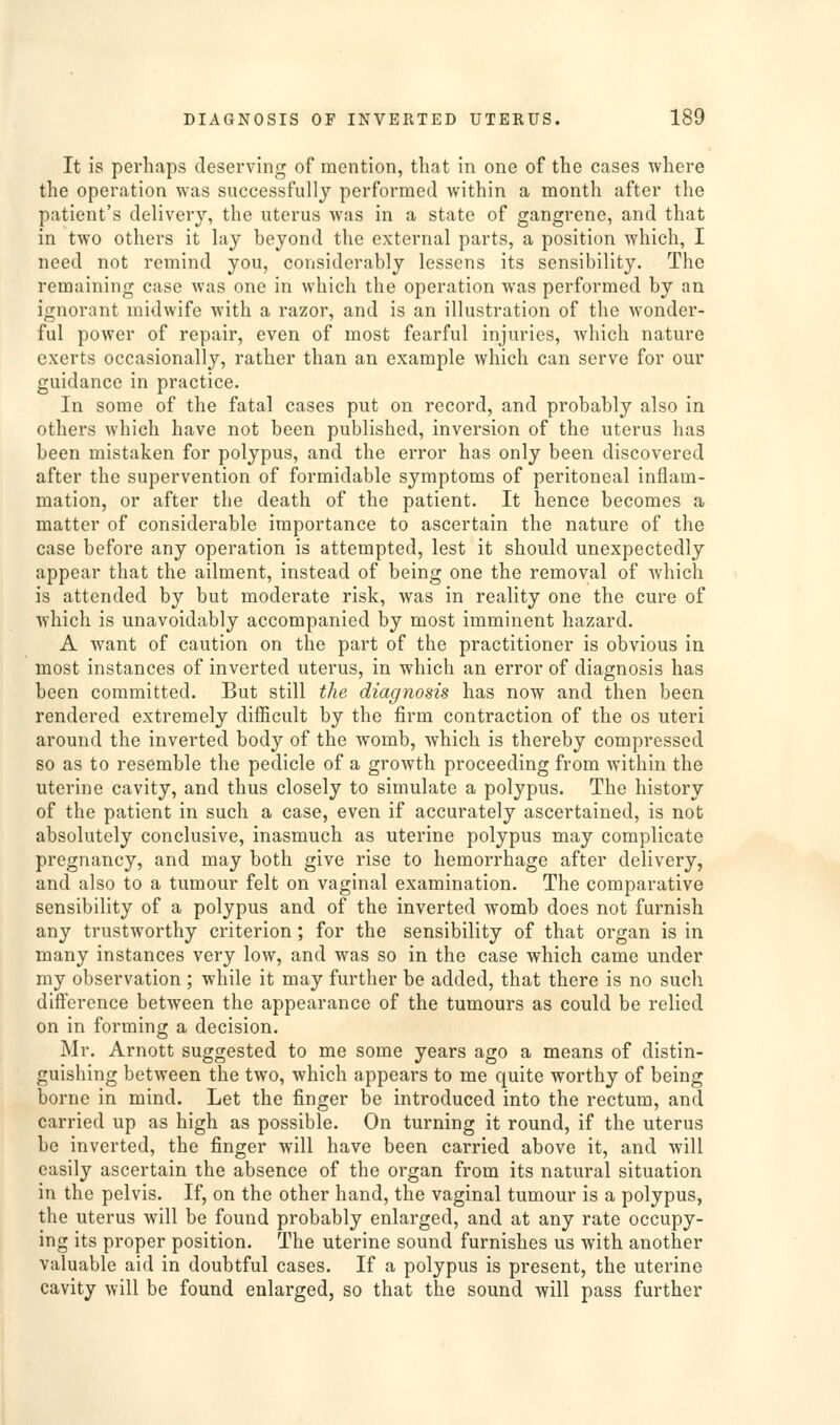 It is perhaps deserving of mention, tliat in one of the cases ■where the operation was successfully performed within a month after the patient's delivery, the uterus was in a state of gangrene, and that in two others it lay beyond the external parts, a position which, I need not remind you, considerably lessens its sensibility. The remaining case was one in which the operation was performed by an ignorant midwife with a razor, and is an illustration of the wonder- ful power of repair, even of most fearful injuries, which nature exerts occasionally, rather than an example which can serve for our guidance in practice. In some of the fatal cases put on record, and probably also in others which have not been published, inversion of the uterus has been mistaken for polypus, and the error has only been discovered after the supervention of formidable symptoms of peritoneal inflam- mation, or after the death of the patient. It hence becomes a matter of considerable importance to ascertain the nature of the case before any operation is attempted, lest it should unexpectedly appear that the ailment, instead of being one the removal of which is attended by but moderate risk, was in reality one the cure of which is unavoidably accompanied by most imminent hazard. A want of caution on the part of the practitioner is obvious in most instances of inverted uterus, in which an error of diagnosis has been committed. But still the diagnosis has now and then been rendered extremely difficult by the firm contraction of the os uteri around the inverted body of the womb, which is thereby compressed so as to resemble the pedicle of a growth proceeding from within the uterine cavity, and thus closely to simulate a polypus. The history of the patient in such a case, even if accurately ascertained, is not absolutely conclusive, inasmuch as uterine polypus may complicate pregnancy, and may both give rise to hemorrhage after delivery, and also to a tumour felt on vaginal examination. The comparative sensibility of a polypus and of the inverted womb does not furnish any trustworthy criterion; for the sensibility of that organ is in many instances very low, and was so in the case which came under my observation ; while it may further be added, that there is no such diff'erence between the appearance of the tumours as could be relied on in forming a decision. Mr. Arnott suggested to me some years ago a means of distin- guishing between the two, which appears to me quite worthy of being borne in mind. Let the finger be introduced into the rectum, and carried up as high as possible. On turning it round, if the uterus be inverted, the finger will have been carried above it, and will easily ascertain the absence of the organ from its natural situation in the pelvis. If, on the other hand, the vaginal tumour is a polypus, the uterus will be found probably enlarged, and at any rate occupy- ing its proper position. The uterine sound furnishes us with another valuable aid in doubtful cases. If a polypus is present, the uterine cavity will be found enlarged, so that the sound will pass further
