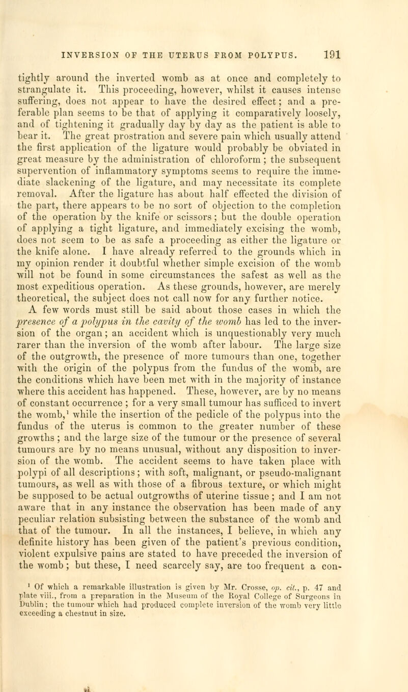 tightly around the inverted ^vomb as at once and completely to strangulate it. This proceeding, however, whilst it causes intense suffering, does not appear to have the desired effect; and a pre- ferable plan seems to be that of applying it comparatively loosely, and of tightening it gradually day by day as the patient is able to bear it. The great prostration and severe pain which usually attend the first application of the ligature would probably be obviated in great measure by the administration of chloroform; the subsequent supervention of inflammatory symptoms seems to require the imme- diate slackening of the ligature, and may necessitate its complete removal. After the ligature has about half effected the division of the part, there appears to be no sort of objection to the completion of the operation by the knife or scissors; but the double operation of applying a tight ligature, and immediately excising the womb, does not seem to be as safe a proceeding as either the ligature or the knife alone. I have already referred to the grounds which in my opinion render it doubtful whether simple excision of the womb will not be found in some circumstances the safest as well as the most expeditious operation. As these grounds, however, are merely theoretical, the subject does not call now for any further notice. A few words must still be said about those cases in which the presence of a poli/pus in the cavity of the womb has led to the inver- sion of the organ; an accident which is unquestionably very much rarer than the inversion of the womb after labour. The large size of the outgrowth, the presence of more tumours than one, together with the origin of the polypus from the fundus of the womb, are the conditions which have been met with in the majority of instance where this accident has happened. These, however, are by no means of constant occurrence ; for a very small tumour has sufficed to invert the womb,' while the insertion of the pedicle of the polypus into the fundus of the uterus is common to the greater number of these growths ; and the large size of the tumour or the presence of several tumours are by no means unusual, without any disposition to inver- sion of the womb. The accident seems to have taken place with polypi of all descriptions; with soft, malignant, or pseudo-malignant tumours, as well as with those of a fibrous texture, or which might be supposed to be actual outgrowths of uterine tissue; and I am not aware that in any instance the observation has been made of any peculiar relation subsisting between the substance of the womb and that of the tumour. In all the instances, I believe, in which any definite history has been given of the patient's previous condition, violent expulsive pains are stated to have preceded the inversion of the womb; but these, I need scarcely say, are too frequent a con- ' Of which a remarkable illustration is given by Mr. Crosse, op. cit., p. 47 and plate vlii., from a preparation in the Museum of the Royal College of Surgeons in Dublin; the tumour which had produced complete inversion of the womb very little exceeding a chestnut in size.