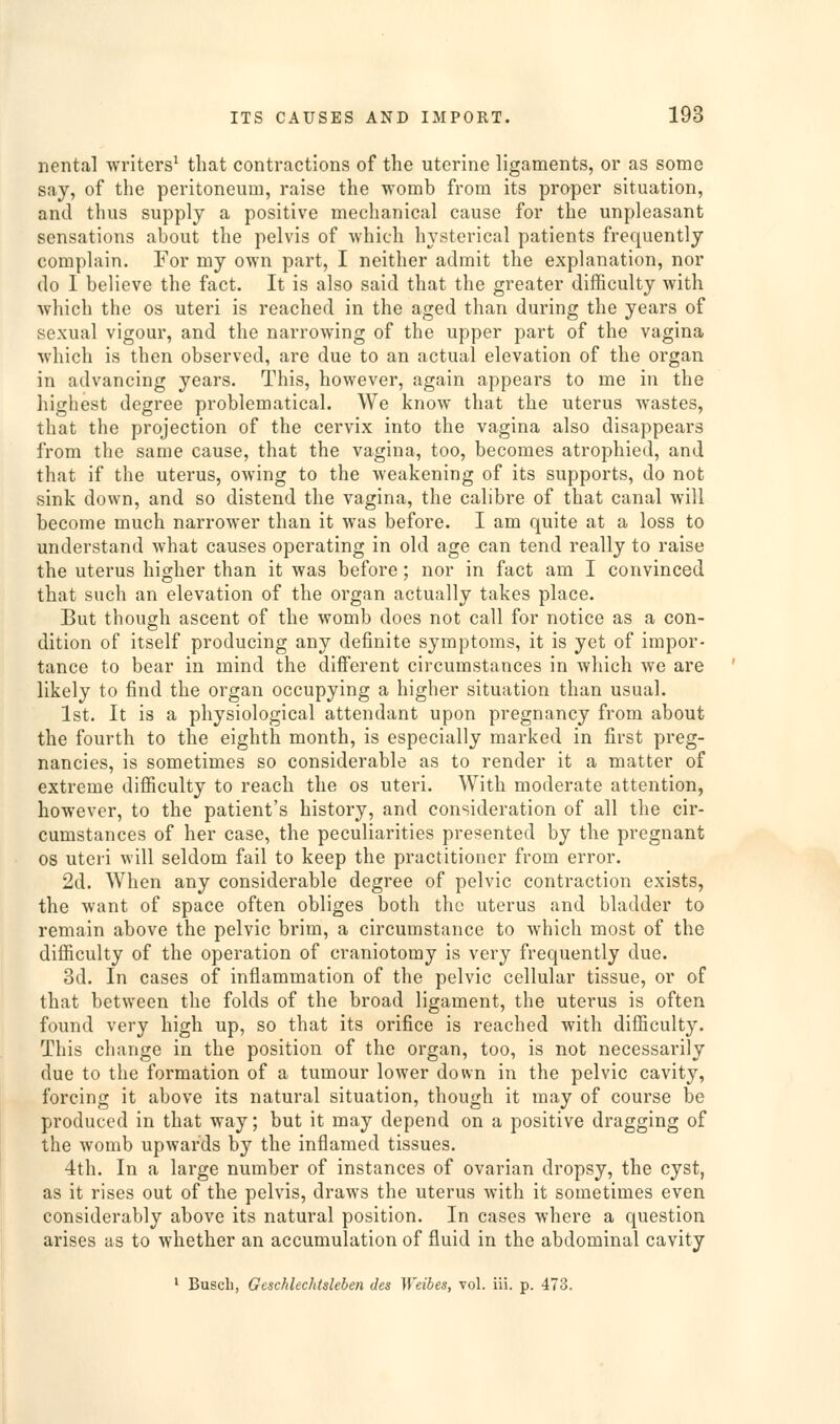 nental writers' that contractions of the uterine ligaments, or as some say, of the peritoneum, raise the womb from its proper situation, and thus supply a positive mechanical cause for the unpleasant sensations about the pelvis of which hysterical patients frequently complain. For my own part, I neither admit the explanation, nor do I believe the fact. It is also said that the greater difficulty with which the os uteri is reached in the aged than during the years of sexual vigour, and the narrowing of the upper part of the vagina which is then observed, are due to an actual elevation of the organ in advancing years. This, however, again appears to me in the highest degree problematical. We know that the uterus wastes, that the projection of the cervix into the vagina also disappears from the same cause, that the vagina, too, becomes atrophied, and that if the uterus, owing to the weakening of its supports, do not sink down, and so distend the vagina, the calibre of that canal Avill become much narrower than it was before. I am quite at a loss to understand what causes operating in old age can tend really to raise the uterus higher than it was before; nor in fact am I convinced that such an elevation of the organ actually takes place. But though ascent of the womb does not call for notice as a con- dition of itself producing any definite symptoms, it is yet of impor- tance to bear in mind the different circumstances in which we are likely to find the organ occupying a higher situation than usual. 1st. It is a physiological attendant upon pregnancy from about the fourth to the eighth month, is especially marked in first preg- nancies, is sometimes so considerable as to render it a matter of extreme difiiculty to reach the os uteri. With moderate attention, however, to the patient's history, and consideration of all the cir- cumstances of her case, the peculiarities presented by the pregnant OS uteri will seldom fail to keep the practitioner from error. 2d. When any considerable degree of pelvic contraction exists, the want of space often obliges both the uterus and bladder to remain above the pelvic brim, a circumstance to which most of the difiiculty of the operation of craniotomy is very frequently due. 3d. In cases of inflammation of the pelvic cellular tissue, or of that between the folds of the broad ligament, the uterus is often found very high up, so that its orifice is reached with difficulty. This change in the position of the organ, too, is not necessarily due to the formation of a tumour lower down in the pelvic cavity, forcing it above its natural situation, though it may of course be produced in that way; but it may depend on a positive dragging of the womb upwards by the inflamed tissues, 4th. In a large number of instances of ovarian dropsy, the cyst, as it rises out of the pelvis, draws the uterus with it sometimes even considerably above its natural position. In cases where a question arises as to whether an accumulation of fluid in the abdominal cavity ' Buscb, GeschleclUslehen des Weibes, vol. iii. p. 473.