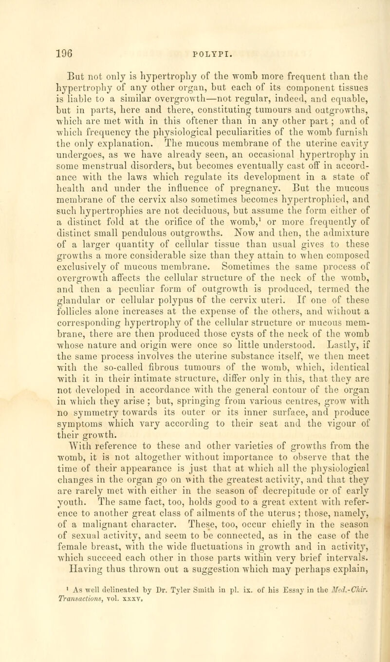 But not only is hypertrophy of the womb more frequent than the hypertrophy of any other organ, but each of its component tissues is liable to a similar overgrowth—not regular, indeed, and equable, but in parts, here and there, constituting tumours and outgrowths, which are met Avith in this oftener than in any other part; and of which frequency the physiological peculiarities of the womb furnish the only explanation. The mucous membrane of the uterine cavity undergoes, as we have already seen, an occasional hypertrophy in some menstrual disorders, but becomes eventually cast off in accord- ance with the laws which regulate its development in a state of health and under the influence of pregnancy. But the mucous membrane of the cervix also sometimes becomes hypertrophied, and such hypertrophies are not deciduous, but assume the form either of a distinct fold at the orifice of the womb,^ or more frequently of distinct small pendulous outgrowths. Now and then, the admixture of a larger quantity of cellular tissue than usual gives to these growths a more considerable size than they attain to when composed exclusively of mucous membrane. Sometimes the same process of overgrowth affects the cellular structure of the neck of the womb, and then a peculiar form of outgrowth is produced, termed the glandular or cellular polypus of the cervix uteri. If one of these follicles alone increases at the expense of the others, and without a corresponding hypertrophy of the cellular structure or mucous mem- brane, there are then produced those cysts of the neck of the womb whose nature and origin were once so little understood. Lastly, if the same process involves the uterine substance itself, we then meet with the so-called fibrous tumours of the womb, which, identical with it in their intimate structure, diff'er only in this, that they are not developed in accordance with the general contour of the organ in Avhich they arise ; but, springing from various centres, grow with no symmetry towards its outer or its inner surface, and produce symptoms which vary according to their seat and the vigour of their growth. With reference to these and other varieties of growths from the womb, it is not altogether without importance to observe that the time of their appearance is just that at which all the physiological changes in the organ go on with the greatest activity, and that they are rarely met with either in the season of decrepitude or of early youth. The same fact, too, holds good to a great extent with refer- ence to another great class of ailments of the uterus ; those, namely, of a malignant character. These, too, occur chiefly in the season of sexual activity, and seem to be connected, as in the case of the female breast, with the wide fluctuations in growth and in activit}', which succeed each other in those parts within very brief intervals. Having thus thrown out a suggestion which may perhaps explain, ' As well delineated by Dr. Tyler Smith in pi. ix. of his Essay in the Med.-Chir. Transactions, vol. xxxv.