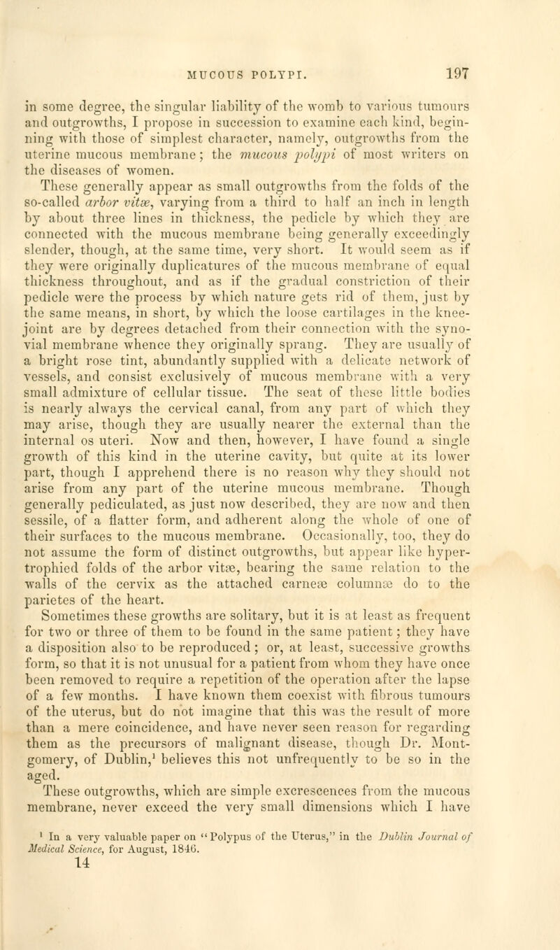 in some degree, the singular liability of the womb to various tumours and outgrowths, I propose in succession to examine each kind, begin- ning with those of simplest character, namely, outgrowths from the uterine mucous membrane; the mucous polypi of most writers on the diseases of women. These generally appear as small outgrowths from the folds of the so-called arhor vitse, varying from a third to half an inch in length by about three lines in thickness, the pedicle by which they are connected with the mucous membrane being generally exceedingly slender, though, at the same time, very short. It would seem as if they were originally duplicatures of the mucous membrane of equal thickness throughout, and as if the gradual constriction of their pedicle were the process by which nature gets rid of them, just by the same means, in short, by which the loose cartilages in the knee- joint are by degrees detached from their connection with the syno- vial membrane whence they originally sprang. They are usually of a bright rose tint, abundantly supplied with a delicate network of vessels, and consist exclusively of mucous membrane with a very small admixture of cellular tissue. The seat of these little bodies is nearly always the cervical canal, from any part of which they may arise, though they are usually nearer the external than the internal os uteri. Now and then, however, I have found a single growth of this kind in the uterine cavity, but quite at its lower part, though I apprehend there is no reason why they should not arise from any part of the uterine mucous membrane. Though generally pediculated, as just now described, they are now and then sessile, of a flatter form, and adherent along the whole of one of their surfaces to the mucous membrane. Occasionally, too, they do not assume the form of distinct outgrowths, but appear like hyper- trophied folds of the arbor vitse, bearing the same relation to the walls of the cervix as the attached earner columnse do to the parietes of the heart. Sometimes these growths are solitary, but it is at least as frequent for two or three of them to be found in the same patient; they have a disposition also to be reproduced ; or, at least, successive growths form, so that it is not unusual for a patient from whom they have once been removed to require a repetition of the operation after the lapse of a few months. I have known them coexist with fibrous tumours of the uterus, but do not imagine that this was the result of more than a mere coincidence, and have never seen reason for regarding them as the precursors of malignant disease, though Dr. Mont- gomery, of Dublin,^ believes this not unfrequently to be so in the aged. These outgrowths, which are simple excrescences from the mucous membrane, never exceed the very small dimensions which I have ' In a very valuable paper on Polypus of the Uterus, in the Dublin Journal of Medical Science, for August, 18-lG. 14