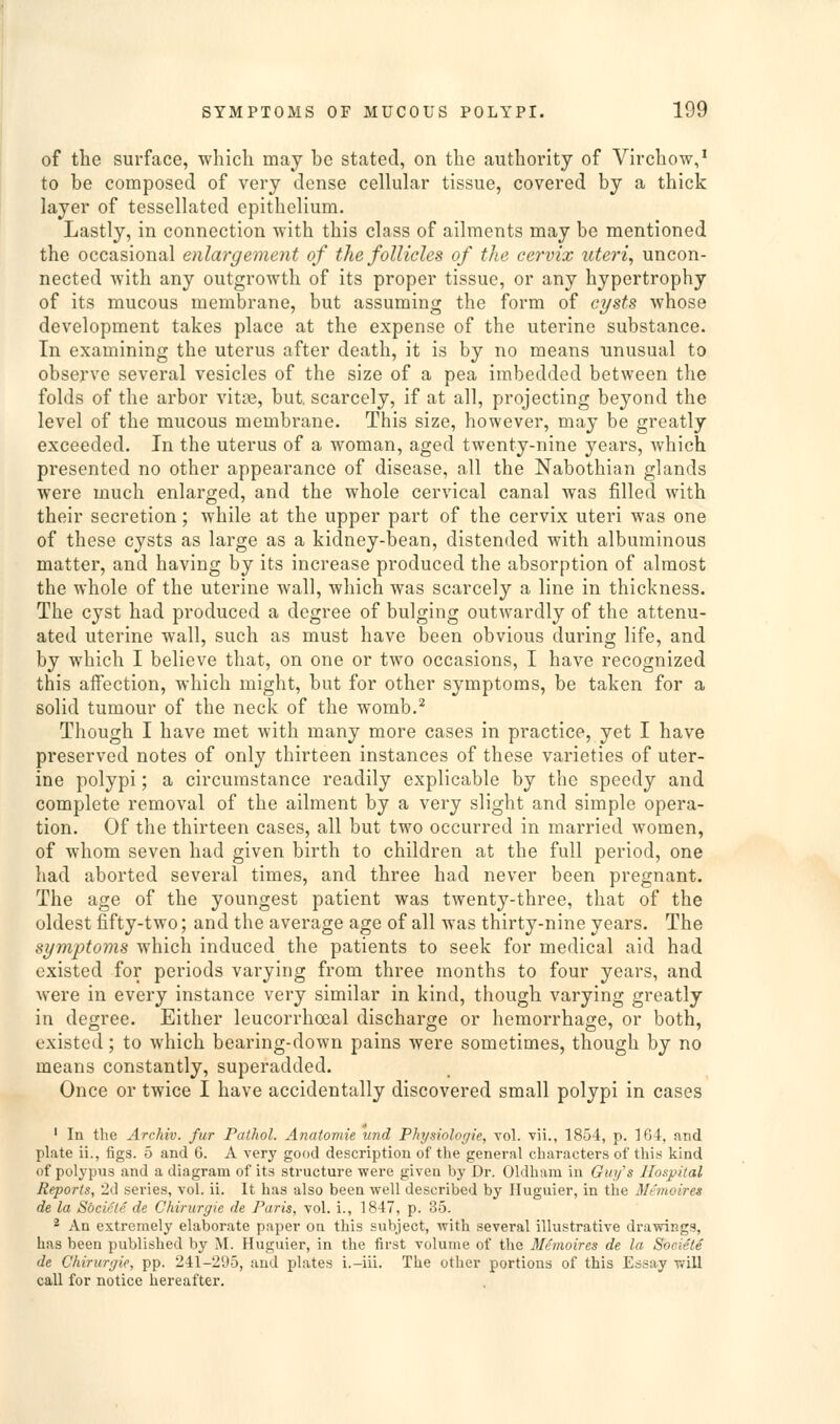 of the surface, which may be stated, on the authority of Virchow,' to be composed of very dense cellular tissue, covered by a thick layer of tessellated epithelium. Lastly, in connection with this class of ailments may be mentioned the occasional enlargement of the follicles of the cervix uteri, uncon- nected with any outgrowth of its proper tissue, or any hypertrophy of its mucous membrane, but assuming the form of cysts whose development takes place at the expense of the uterine substance. In examining the uterus after death, it is by no means unusual to observe several vesicles of the size of a pea imbedded between the folds of the arbor vitte, but scarcely, if at all, projecting beyond the level of the mucous membrane. This size, however, may be greatly exceeded. In the uterus of a woman, aged twenty-nine years, which presented no other appearance of disease, all the Nabothian glands were much enlarged, and the whole cervical canal was filled with their secretion; while at the upper part of the cervix uteri was one of these cysts as large as a kidney-bean, distended with albuminous matter, and having by its increase produced the absorption of almost the whole of the uterine wall, which was scarcely a line in thickness. The cyst had produced a degree of bulging outwardly of the attenu- ated uterine wall, such as must have been obvious during life, and by which I believe that, on one or two occasions, I have recognized this affection, which might, but for other symptoms, be taken for a solid tumour of the neck of the womb.^ Though I have met with many more cases in practice, yet I have preserved notes of only thirteen instances of these varieties of uter- ine polypi; a circumstance readily explicable by the speedy and complete removal of the ailment by a very slight and simple opera- tion. Of the thirteen cases, all but two occurred in married women, of whom seven had given birth to children at the full period, one had aborted several times, and three had never been pregnant. The age of the youngest patient was twenty-three, that of the oldest fifty-two; and the average age of all was thirty-nine years. The symptoms which induced the patients to seek for medical aid had existed for periods varying from three months to four years, and were in every instance very similar in kind, though varying greatly in degree. Either leucorrhoeal discharge or hemorrhage, or both, existed; to which bearing-down pains were sometimes, though by no means constantly, superadded. Once or twice I have accidentally discovered small polypi in cases ' In the Archiv. fur Pathol. Anatomie und Physiologie, vol. vii., 1854, p. 164, and plate ii., figs. 5 and 6. A very good description of the general characters of this kind of polypus and a diagram of its structure were given by Dr. Oldham in Guy's Hospital Reports, 2d series, vol. ii. It has also been well described by Iluguier, in the M/'moires de la Sbcicte de Chirurgie de Paris, vol. i., 1847, p. 35. 2 An extremely elaborate paper on this subject, with several illustrative drawings, has been published by M. Huguier, in the first volume of the Memoires de la Societe de Chirurgie, pp. 241-295, and plates i.-iii. The other portions of this Essay will call for notice hereafter.