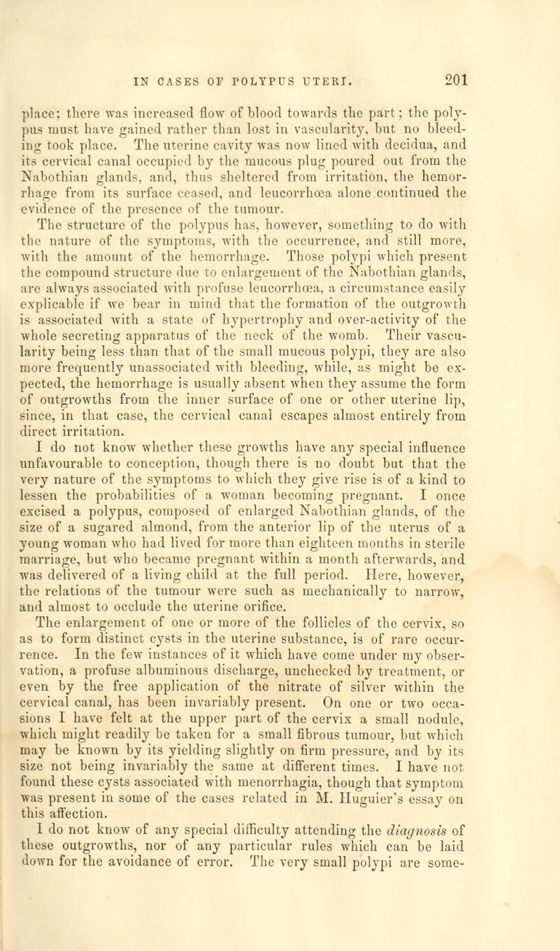 place; there was increased flow of blood towards tlie part; the poly- pus must have gained rather than lost in vascularity, but no bleed- ing took place. The uterine cavity was now lined with decidua, and its cervical canal occupied by the mucous plug poured out from the Nabothian glands, and, thus sheltered from irritation, the hemor- rhage from its surface ceased, and leucorrhoea alone continued the evidence of the presence of the tumour. The structure of the polypus has, hoAvever, something to do with the nature of the symptoms, with the occurrence, and still more, Avith the amount of the hemorrhage. Those polypi which present the compound structure due to enlargement of the Nabothian glands, are always associated with profuse leucorrhoea, a circumstance easily explicable if we bear in mind that the formation of the outgrowth is associated with a state of hypertrophy and over-activity of the whole secreting apparatus of the neck of the womb. Their vascu- larity being less than that of the small mucous polypi, they are also more frequently unassociated with bleeding, while, as might be ex- pected, the hemorrhage is usually absent when they assume the form of outgrowths from the inner surface of one or other uterine lip, since, in that case, the cervical canal escapes almost entirely from direct irritation. I do not know whether these groAvths have any special influence unfavourable to conception, though there is no doubt but that the very nature of the symptoms to which they give rise is of a kind to lessen the probabilities of a woman becoming pregnant. I once excised a polypus, composed of enlarged Nabothian glands, of the size of a sugared almond, from the anterior lip of the uterus of a young woman Avho had lived for more than eighteen months in sterile marriage, but Avho became pregnant Avithin a month afterwards, and was delivered of a living child at the full period. Here, however, the relations of the tumour were such as mechanically to narroAA', and almost to occlude the uterine orifice. The enlargement of one or more of the follicles of the cervix, so as to form distinct cysts in the uterine substance, is of rare occur- rence. In the few instances of it Avhich have come under my obser- vation, a profuse albuminous discharge, unchecked by treatment, or even by the free application of the nitrate of silver within the cervical canal, has been invariably present. On one or tAvo occa- sions I have felt at the upper part of the cervix a small nodule, which might readily be taken for a small fibrous tumour, but Avhich may be known by its yielding slightly on firm pressure, and by its size not being invariably the same at difi'erent times. I have not found these cysts associated with monorrhagia, though that symptom was present in some of the cases related in M. Huguier's essay on this afi'ection. I do not knoAV of any special difficulty attending the diagnosis of these outgrowths, nor of any particular rules which can be laid doAA'n for the avoidance of error. The very small polypi are some-