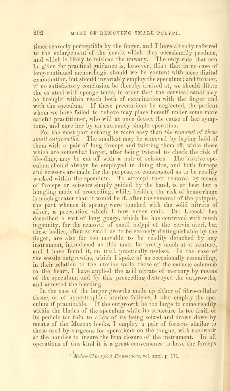 times scarcely perceptible by the finger, and I have already referred to the enlargement of the cervix which they occasionally produce, and which is likely to mislead the unwary. The only rule that can be given for practical guidance is, however, this: that in no case of long-continued monorrhagia should we be content with mere digital examination, but should invariably employ the speculum; and further, if no satisfactory conclusion be thereby arrived at, we should dilate the OS uteri with sponge tents, in order that the cervical canal may be brought within reach both of examination with the finger and with the speculum. If these precautions be neglected, the patient whom we have failed to relieve may place herself under some more careful practitioner, who will at once detect the cause of her symp- toms, and cure her by an extremely simple operation. For the most part nothing is more easy than the removal of these small outgrowths. The smallest may be removed by laying hold of them with a pair of long forceps and twisting them ofi, while those which are somewhat larger, after being twisted to check the risk of bleeding, may be cut off with a pair of scissors. The bivalve spe- culum should always be employed in doing this, and both forceps and scissors are made for the purpose, so constructed as to be readily worked within the speculum. To attempt their removal by means of forceps or scissors simply guided by the hand, is at best but a bungling mode of proceeding, while, besides, the risk of hemorrhage is much greater than it would be if, after the removal of the polypus, the part whence it sprang were touched with the solid nitrate of silver, a precaution which I now never omit. Dr. Locock' has described a sort of long gouge, which he has contrived with much ingenuity, for the removal of small polypi of the cervix uteri, but these bodies, often so small as to be scarcely distinguishable by the finger, are also far too movable to be readily detached by any instrument, introduced as this must be pretty much at a venture, and I have found it, on trial, practically useless. In the case of the sessile outgrowths, which I spoke of as occasionally resembling, in their relation to the uterine walls, those of the carnoc^e columnae to the heart, I have applied the acid nitrate of mercury by means of the speculum, and by this proceeding destroyed the outgrowths, and arrested the bleeding. In the case of the larger growths made up either of fibro-cellular tissue, or of hypertrophied uterine follicles, I also employ the spe- culum if practicable. If the outgrowth be too large to come readily within the blades of the speculum while its structure is too frail, or its pedicle too thin to allow of its being seized and drawn down by means of the Museux hooks, I employ a pair of forceps similar to those used by surgeons for operations on the tongue, with rackwork at the handles to insure the firm closure of the instrument. In all operations of this kind it is a great convenience to have the forceps Mec dico-Chirurgkal Transactions, vol. xxxi. p. 171.