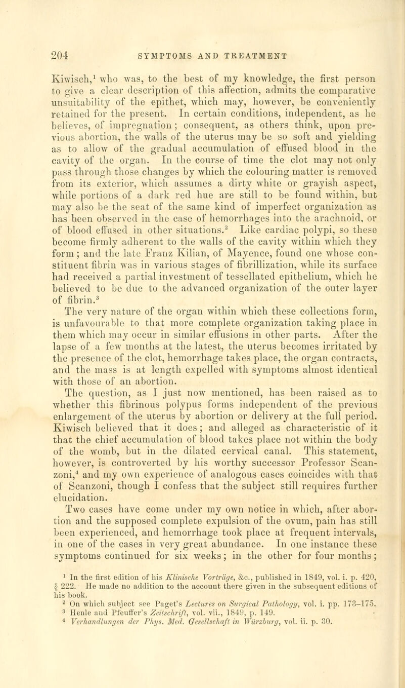 Kiwisch,' who was, to the best of my knowledge, the first person to give a clear description of this affection, admits the comparative unsuitability of the epithet, which may, however, be conveniently retained for the present. In certain conditions, independent, as he believes, of impregnation ; consequent, as others think, upon pre- vious abortion, the walls of the uterus may be so soft and yielding as to allow of the gradual accumulation of effused blood in the cavity of the organ. In the course of time the clot may not only pass through those changes by which the colouring matter is removed from its exterior, which assumes a dirty white or grayish aspect, while portions of a dark red hue are still to be found within, but may also be the seat of the same kind of imperfect organization as has been observed in the case of hemorrhages into the arachnoid, or of blood effused in other situations.^ Like cardiac polypi, so these become firmly adherent to the walls of the cavity within which they form; and the late Franz Kilian, of Mayence, found one whose con- stituent fibrin was in various stages of fibrillization, while its surface had received a partial investment of tessellated epithelium, which he believed to be due to the advanced organization of the outer layer of fibrin.^ The very nature of the organ within which these collections form, is unfavourable to that more complete organization taking place in them which may occur in similar effusions in other parts. After the lapse of a few months at the latest, the uterus becomes irritated by the presence of the clot, hemorrhage takes place, the organ contracts, and the mass is at length expelled with symptoms almost identical with those of an abortion. The question, as I just now mentioned, has been raised as to whether this fibrinous polypus forms independent of the previous enlargement of the uterus by abortion or delivery at the full period. Kiwisch believed that it does; and alleged as characteristic of it that the chief accumulation of blood takes place not within the body of the womb, but in the dilated cervical canal. This statement, however, is controverted by his worthy successor Professor Scan- zoni,'' and my own experience of analogous cases coincides with that of Scanzoni, though I confess that the subject still requires further elucidation. Two cases have come under my own notice in which, after abor- tion and the supposed complete expulsion of the ovum, pain has still been experienced, and hemorrhage took place at frequent intervals, in one of the cases in very great abundance. In one instance these symptoms continued for six weeks; in the other for four months; ' In the first edition of his Klinische Vortrcige, &c., published in 1849, vol. i. p. 420, § 222. He made no addition to the account there given in the subsequent editions of his book. 2 On whicli subject see Paget's Lectures on Surgical Pathology, vol. i. pp. 173-175. 8 Ilenle and Pfeufl'er's Zeitschrift, vol. vii., 1849, p. 149. * Verhandlungcn der Phys. Med. GeseUschafi in Wiirzburg, vol. ii. p. 30.
