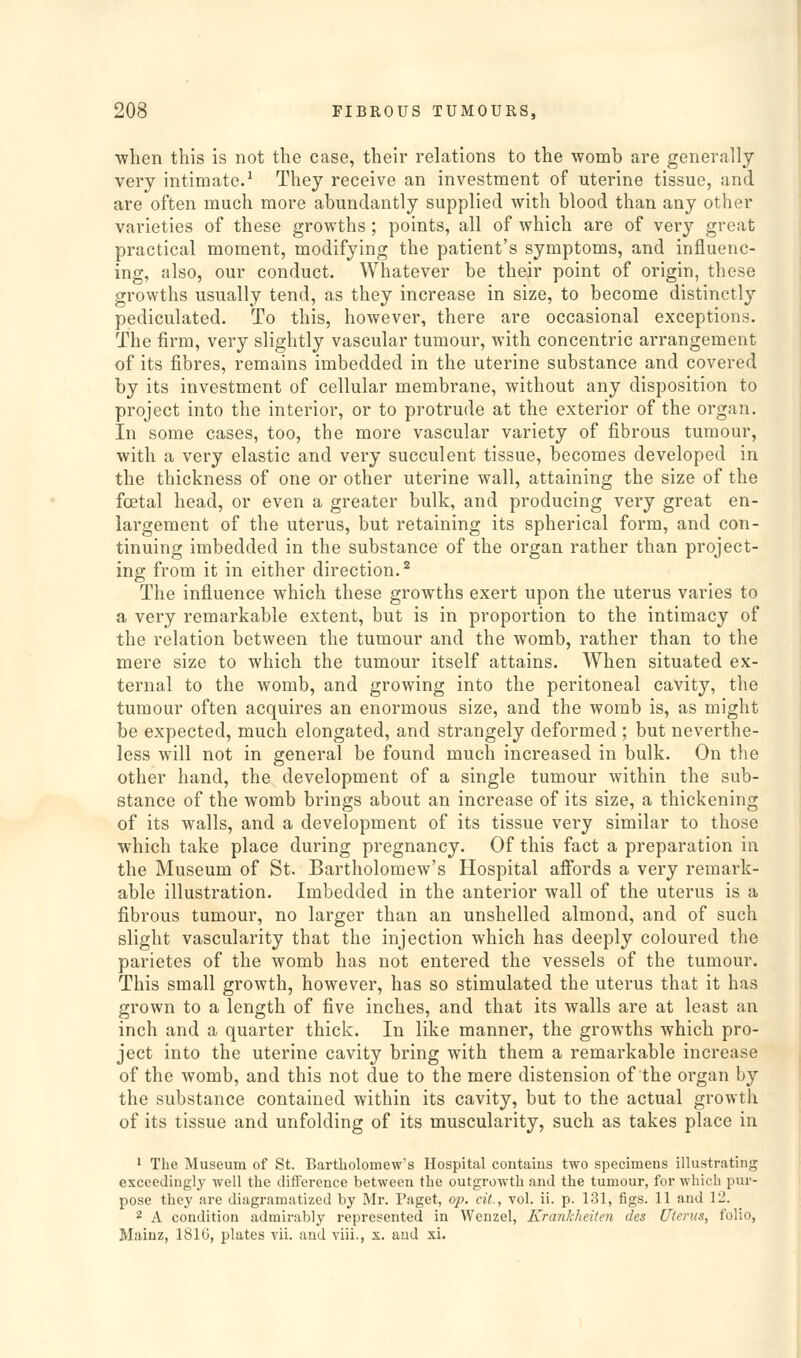 •when this is not the case, their relations to the womb are generally very intimate.-' They receive an investment of uterine tissue, and are often much more abundantly supplied with blood than any other varieties of these growths ; points, all of which are of very great practical moment, modifying the patient's symptoms, and influenc- ing, also, our conduct. Whatever be their point of origin, these growths usually tend, as they increase in size, to become distinctly pediculated. To this, however, there are occasional exceptions. The firm, very slightly vascular tumour, with concentric arrangement of its fibres, remains imbedded in the uterine substance and covered by its investment of cellular membrane, without any disposition to project into the interior, or to protrude at the exterior of the organ. In some cases, too, the more vascular variety of fibrous tumour, with a very elastic and very succulent tissue, becomes developed in the thickness of one or other uterine wall, attaining the size of the foetal head, or even a greater bulk, and producing very great en- largement of the uterus, but retaining its spherical form, and con- tinuing imbedded in the substance of the organ rather than project- ing from it in either direction.^ The influence which these growths exert upon the uterus varies to a very remarkable extent, but is in proportion to the intimacy of the relation between the tumour and the womb, rather than to the mere size to which the tumour itself attains. When situated ex- ternal to the womb, and growing into the peritoneal cavity, the tumour often acquires an enormous size, and the womb is, as might be expected, much elongated, and strangely deformed ; but neverthe- less will not in general be found much increased in bulk. On the other hand, the development of a single tumour within the sub- stance of the womb brings about an increase of its size, a thickening of its walls, and a development of its tissue very similar to those which take place during pregnancy. Of this fact a preparation in the Museum of St. Bartholomew's Hospital affords a very remark- able illustration. Imbedded in the anterior wall of the uterus is a fibrous tumour, no larger than an unshelled almond, and of such slight vascularity that the injection which has deeply coloured the parietes of the womb has not entered the vessels of the tumour. This small growth, however, has so stimulated the uterus that it has grown to a length of five inches, and that its walls are at least an inch and a quarter thick. In like manner, the growths which pro- ject into the uterine cavity bring with them a remarkable increase of the womb, and this not due to the mere distension of the organ by the substance contained within its cavity, but to the actual growth of its tissue and unfolding of its muscularity, such as takes place in ' The Museum of St. Bartholomew's Hospital contains two specimens illustrating exceedingly well the difference between the outgrowth and the tumour, for which pur- pose they are diagramatized by Mr. Paget, op. cit., vol. ii. p. 131, figs. 11 and 12. 2 A condition admirably represented in AVenzel, Erankheiten des Uterus, folio, Mainz, 181(J, plates vii. and viii., x. and xi.