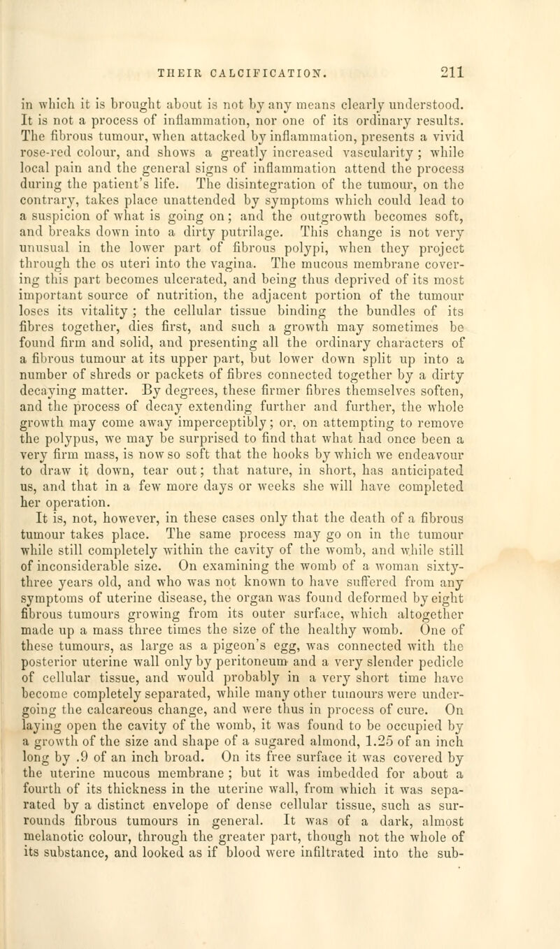 in which it is brought about is not by any means clearly understood. It is not a process of inflammation, nor one of its ordinary results. The fibrous tumour, when attacked by inflammation, presents a vivid rose-red colour, and show^s a greatly increased vascularity ; while local pain and the general signs of inflammation attend the process during the patient's life. The disintegration of the tumour, on the contrary, takes place unattended by symptoms which could lead to a suspicion of what is going on; and the outgrowth becomes soft, and breaks down into a dirty putrilage. This change is not very unusual in the lower part of fibrous polypi, when they project through the os uteri into the vagina. The mucous membrane cover- ing this part becomes ulcerated, and being thus deprived of its most important source of nutrition, the adjacent portion of the tumour loses its vitality ; the cellular tissue binding the bundles of its fibres together, dies first, and such a growth may sometimes be found firm and solid, and presenting all the ordinary characters of a fibrous tumour at its upper part, but lower down split up into a number of shreds or packets of fibres connected together by a dirty decaying matter. By degrees, these firmer fibres themselves soften, and the process of decay extending further and further, the whole growth may come away imperceptibly; or, on attempting to remove the polypus, we may be surprised to find that what had once been a very firm mass, is now so soft that the hooks by which we endeavour to draw it down, tear out; that nature, in short, has anticipated us, and that in a few more days or weeks she will have completed her operation. It is, not, however, in these cases only that the death of a fibrous tumour takes place. The same process may go on in the tumour while still completely within the cavity of the womb, and while still of inconsiderable size. On examining the womb of a woman sixty- three years old, and who was not known to have suff'ered from any symptoms of uterine disease, the organ was found deformed by eight fibrous tumours growing from its outer surface, which altogether made up a mass three times the size of the healthy womb. One of these tumours, as large as a pigeon's egg, was connected with the posterior uterine wall only by peritoneum' and a very slender pedicle of cellular tissue, and would probably in a very short time have become completely separated, while many other tumours were under- going the calcareous change, and were thus in process of cure. On laying open the cavity of the womb, it was found to be occupied by a growth of the size and shape of a sugared almond, 1.25 of an inch long by .9 of an inch broad. On its free surface it was covered by the uterine mucous membrane ; but it was imbedded for about a fourth of its thickness in the uterine wall, from which it was sepa- rated by a distinct envelope of dense cellular tissue, such as sur- rounds fibrous tumours in general. It was of a dark, almost melanotic colour, through the greater part, though not the whole of its substance, and looked as if blood were infiltrated into the sub-