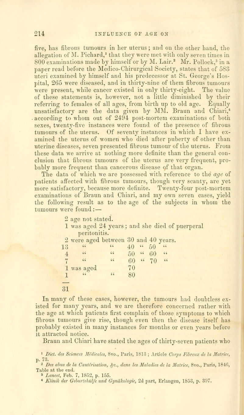 five, has fibrous tumours in her uterus ; and on the other hand, the allegation of M. Pichard,' that they were met with only seven times in 800 examinations made by himself or by M. Lair.^ Mr. Pollock,^ in a paper read before the Medico-Chirurgical Society, states that of 583 uteri examined by himself and his predecessor at St. George's Hos- pital, 265 were diseased, and in thirty-nine of them fibrous tumours were present, while cancer existed in only thirty-eight. The value of these statements is, however, not a little diminished by their referring to females of all ages, from birth up to old age. Equally unsatisfactory are the data given by MM. Braun and Chiari,* according to whom out of 2494 post-mortem examinations of both sexes, twenty-five instances were found of the presence of fibrous tumours of the uterus. Of seventy instances in which I have ex- amined the uterus of women who died after puberty of other than uterine diseases, seven presented fibrous tumour of the uterus. From these data we arrive at nothing more definite than the general con- clusion that fibrous tumours of the uterus are very frequent, pro- bably more frequent than cancerous disease of that organ. The data of which we are possessed with reference to the age of patients affected with fibrous tumours, though very scanty, are yet more satisfactory, because more definite. Twenty-four post-mortem examinations of Braun and Chiari, and my own seven cases, yield the following result as to the age of the subjects in whom the tumours were found :— 2 age not stated. 1 was aged 24 years; and she died of puerperal peritonitis. 2 were aged between 30 and 40 years. 13   40  50  4   50  60  7   60  70  1 was aged 70 1   80 31 In many of these cases, however, the tumours had doubtless ex- isted for many years, and we are therefore concerned rather with the age at which patients first complain of those symptoms to which fibrous tumours give rise, though even then the disease itself has probably existed in many instances for months or even years before it attracted notice. Braun and Chiari have stated the ages of thirty-seven patients who • Diet, des Sciences Medicales, 8vo., Paris, 1813 ; Article Corps Fibreiix de la Matrice, p. 73. ^ Des abus de la Cauterisation, .jr., dans les Maladies de la Matrice, 8vo., Paris, 184G, Table at the end. 3 Lancet, Feb. 7, 1852, p. 155. * Klinik der Gcburtshul/e und Gyndkologie, 2d part, Erlangen, 1853, p. 397.