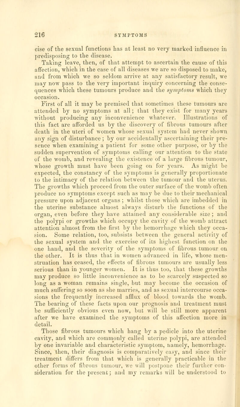 cise of the sexual functions lias at least no very marked influence in predisposing to the disease. Taking leave, then, of that attempt to ascertain the cause of this affection, which in the case of all diseases we are so disposed to make, and from which we so seldom arrive at any satisfactory result, we may now pass to the very important inquiry concerning the conse- quences which these tumours produce and the symptoms which they occasion. First of all it may he premised that sometimes these tumours are attended by no symptoms at all; that they exist for many years without producing any inconvenience whatever. Illustrations of this fact are afforded us by the discovery of fibrous tumours after death in the uteri of women whose sexual system had never shown any sign of disturbance; by our accidentally ascertaining their pre- sence when examining a patient for some other purpose, or by the sudden supervention of symptoms calling our attention to the state of the womb, and revealing the existence of a large fibrous tumour, whose growth must have been going on for years. As might be expected, the constancy of the symptoms is generally proportionate to the intimacy of the relation between the tumour and the uterus. The growths which proceed from the outer surface of the womb often produce no symptoms except such as may be due to their mechanical pressure upon adjacent organs ; whilst those which are imbedded in the uterine substance almost always disturb the functions of the organ, even before they have attained any considerable size ; and the polypi or growths which occupy the cavity of the womb attract attention almost from the first by the hemorrhage which they occa- sion. Some relation, too, subsists between the general activity of the sexual system and the exercise of its highest function on the one hand, and the severity of the symptoms of fibrous tumour on the other. It is thus that in women advanced in life, whose men- struation has ceased, the effects of fibrous tumours are usually less serious than in younger women. It is thus too, that these growths may produce so little inconvenience as to be scarcely suspected so long as a woman remains single, but may become the occasion of much suffering so soon as she marries, and as sexual intercourse occa- sions the frequently increased afilux of blood towards the womb. The bearing of these facts upon our prognosis and treatment must be sufiiciently obvious even now, but Avill be still more apparent after we have examined the symptoms of this affection more in detail. Those fibrous tumours which hang by a pedicle into the uterine cavity, and which are commonly called uterine polypi, are attended by one invariable and characteristic symptom, namely, hemorrhage. Since, then, their diagnosis is comparatively easy, and since their treatment differs from that which is generally practicable in the other forms of fibrous tumour, we will postpone their further con- sideration for the present; and my remarks will be understood to