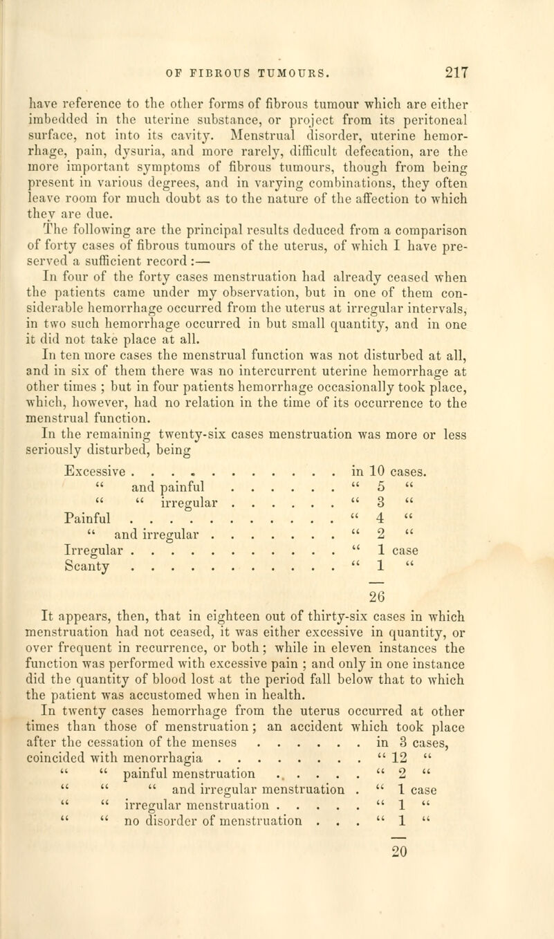 have reference to the other forms of fibrous tumour which are either imbedded in the uterine substance, or project from its peritoneal surface, not into its cavity. Menstrual disorder, uterine hemor- rhage, pain, dysuria, and more rarely, difficult defecation, are the more important symptoms of fibrous tumours, though from being present in various degrees, and in varying combinations, they often leave room for much doubt as to the nature of the affection to which they are due. The following are the principal results deduced from a comparison of forty cases of fibrous tumours of the uterus, of which I have pre- served a sufficient record :— In four of the forty cases menstruation had already ceased when the patients came under my observation, but in one of them con- siderable hemorrhage occurred from the uterus at irregular intervals, in two such hemorrhage occurred in but small quantity, and in one it did not take place at all. In ten more cases the menstrual function was not disturbed at all, and in six of them there was no intercurrent uterine hemorrhage at other times ; but in four patients hemorrhage occasionally took place, which, however, had no relation in the time of its occurrence to the menstrual function. In the remaining twenty-six cases menstruation was more or less seriously disturbed, being Excessive in 10 cases.  and painful 5    irregular 3  Painful 4   and irregular 2  Irregular 1 case Scanty ''1  26 It appears, then, that in eighteen out of thirty-six cases in which menstruation had not ceased, it was either excessive in quantity, or over frequent in recurrence, or both; while in eleven instances the function was performed with excessive pain ; and only in one instance did the quantity of blood lost at the period fall below that to which the patient was accustomed when in health. In twenty cases hemorrhage from the uterus occurred at other times than those of menstruation; an accident which took place after the cessation of the menses in 3 cases, coincided with menorrhagia  12    painful menstruation ... . . . 2     and irregular menstruation .  1 case   irregular menstruation u -^^ a.   no disorder of menstruation ... 1  20